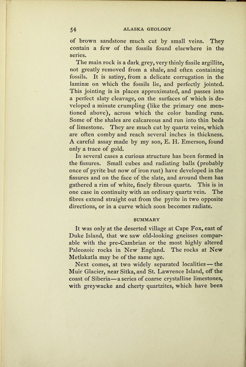 of brown sandstone much cut by small veins. They contain a few of the fossils found elsewhere in the series. The main rock is a dark grey, very thinly fissile argillite, not greatly removed from a shale, and often containing fossils. It is satiny, from a delicate corrugation in the laminae on which the fossils lie, and perfectly jointed. This jointing is in places approximated, and passes into a perfect slaty cleavage, on the surfaces of which is de- veloped a minute crumpling (like the primary one men- tioned above), across which the color banding runs. Some of the shales are calcareous and run into thin beds of limestone. They are much cut by quartz veins, which are often comby and reach several inches in thickness. A careful assay made by my son, E. H. Emerson, found only a trace of gold. In several cases a curious structure has been formed in the fissures. Small cubes and radiating balls (probably once of pyrite but now of iron rust) have developed in the fissures and on the face of the slate, and around them has gathered a rim of white, finely fibrous quartz. This is in one case in continuity with an ordinary quartz vein. The fibres extend straight out from the pyrite in two opposite directions, or in a curve which soon becomes radiate. SUMMARY It was only at the deserted village at Cape Fox, east of Duke Island, that we saw old-looking gneisses compar- able with the pre-Cambrian or the most highly altered Paleozoic rocks in New England. The rocks at New Metlakatla may be of the same age. Next comes, at two widely separated localities — the Muir Glacier, near Sitka, and St. Lawrence Island, off the coast of Siberia—a series of coarse crystalline limestones, with greywacke and cherty quartzites, which have been