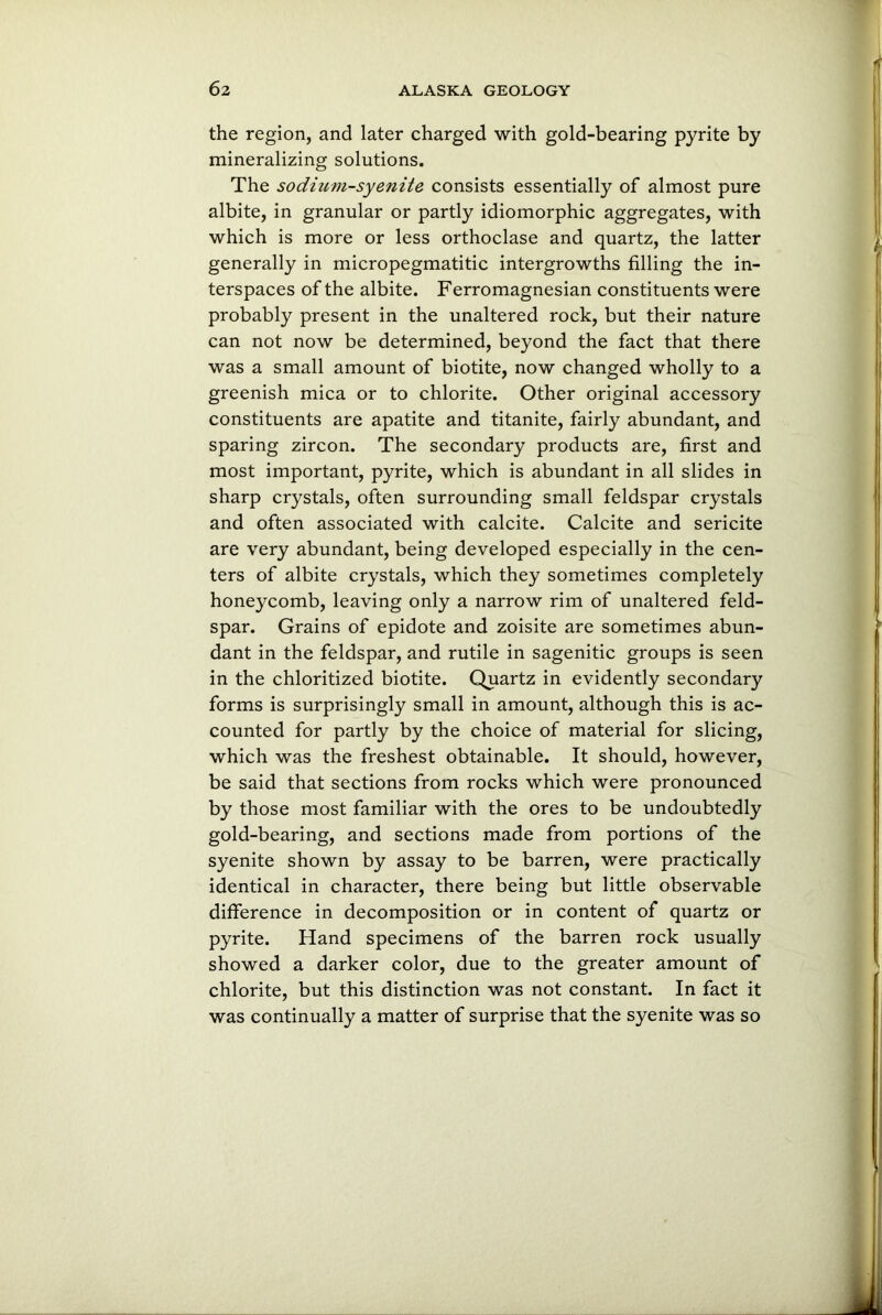 the region, and later charged with gold-bearing pyrite by mineralizing solutions. The sodium-syenite consists essentially of almost pure albite, in granular or partly idiomorphic aggregates, with which is more or less orthoclase and quartz, the latter generally in micropegmatitic intergrowths filling the in- terspaces of the albite. Ferromagnesian constituents were probably present in the unaltered rock, but their nature can not now be determined, beyond the fact that there was a small amount of biotite, now changed wholly to a greenish mica or to chlorite. Other original accessory constituents are apatite and titanite, fairly abundant, and sparing zircon. The secondary products are, first and most important, pyrite, which is abundant in all slides in sharp crystals, often surrounding small feldspar crystals and often associated with calcite. Calcite and sericite are very abundant, being developed especially in the cen- ters of albite crystals, which they sometimes completely honeycomb, leaving only a narrow rim of unaltered feld- spar. Grains of epidote and zoisite are sometimes abun- dant in the feldspar, and rutile in sagenitic groups is seen in the chloritized biotite. Quartz in evidently secondary forms is surprisingly small in amount, although this is ac- counted for partly by the choice of material for slicing, which was the freshest obtainable. It should, however, be said that sections from rocks which were pronounced by those most familiar with the ores to be undoubtedly gold-bearing, and sections made from portions of the syenite shown by assay to be barren, were practically identical in character, there being but little observable difference in decomposition or in content of quartz or pyrite. Hand specimens of the barren rock usually showed a darker color, due to the greater amount of chlorite, but this distinction was not constant. In fact it was continually a matter of surprise that the syenite was so