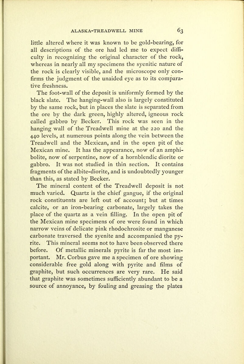 little altered where it was known to be gold-bearing, for all descriptions of the ore had led me to expect diffi- culty in recognizing the original character of the rock, whereas in nearly all my specimens the syenitic nature of the rock is clearly visible, and the microscope only con- firms the judgment of the unaided eye as to its compara- tive freshness. The foot-wall of the deposit is uniformly formed by the black slate. The hanging-wall also is largely constituted by the same rock, but in places the slate is separated from the ore by the dark green, highly altered, igneous rock called gabbro by Becker. This rock was seen in the hanging wall of the Treadwell mine at the 220 and the 440 levels, at numerous points along the vein between the Treadwell and the Mexican, and in the open pit of the Mexican mine. It has the appearance, now of an amphi- bolite, now of serpentine, now of a hornblendic diorite or gabbro. It was not studied in thin section. It contains fragments of the albite-diorite, and is undoubtedly younger than this, as stated by Becker. The mineral content of the Treadwell deposit is not much varied. Quartz is the chief gangue, if the original rock constituents are left out of account; but at times calcite, or an iron-bearing carbonate, largely takes the place of the quartz as a vein filling. In the open pit of the Mexican mine specimens of ore were found in which narrow veins of delicate pink rhodochrosite or manganese carbonate traversed the syenite and accompanied the py- rite. This mineral seems not to have been observed there before. Of metallic minerals pyrite is far the most im- portant. Mr. Corbus gave me a specimen of ore showing considerable free gold along with pyrite and films of graphite, but such occurrences are very rare. He said that graphite was sometimes sufficiently abundant to be a source of annoyance, by fouling and greasing the plates