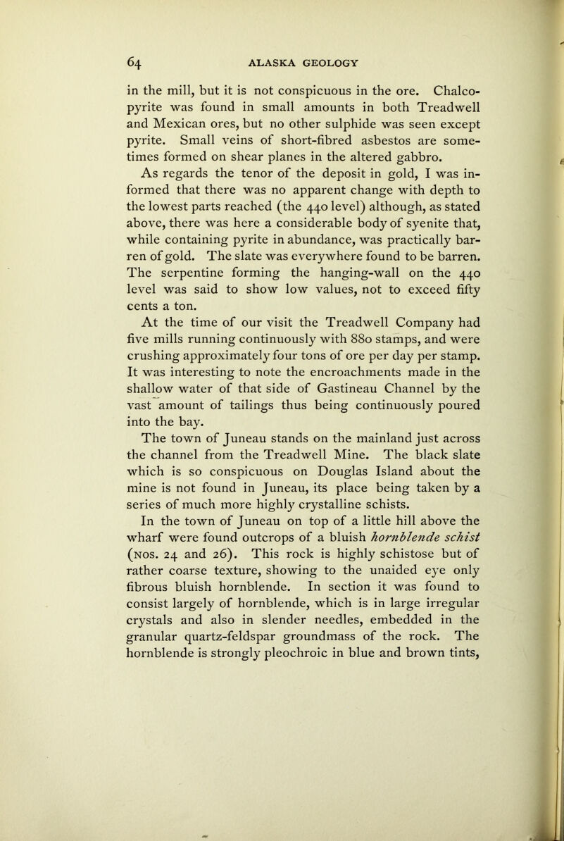 in the mill, but it is not conspicuous in the ore. Chalco- pyrite was found in small amounts in both Treadwell and Mexican ores, but no other sulphide was seen except pyrite. Small veins of short-fibred asbestos are some- times formed on shear planes in the altered gabbro. As regards the tenor of the deposit in gold, I was in- formed that there was no apparent change with depth to the lowest parts reached (the 440 level) although, as stated above, there was here a considerable body of syenite that, while containing pyrite in abundance, was practically bar- ren of gold. The slate was everywhere found to be barren. The serpentine forming the hanging-wall on the 440 level was said to show low values, not to exceed fifty cents a ton. At the time of our visit the Treadwell Company had five mills running continuously with 880 stamps, and were crushing approximately four tons of ore per day per stamp. It was interesting to note the encroachments made in the shallow water of that side of Gastineau Channel by the vast amount of tailings thus being continuously poured into the bay. The town of Juneau stands on the mainland just across the channel from the Treadwell Mine. The black slate which is so conspicuous on Douglas Island about the mine is not found in Juneau, its place being taken by a series of much more highly crystalline schists. In the town of Juneau on top of a little hill above the wharf were found outcrops of a bluish hornblende schist (nos. 24 and 26). This rock is highly schistose but of rather coarse texture, showing to the unaided eye only fibrous bluish hornblende. In section it was found to consist largely of hornblende, which is in large irregular crystals and also in slender needles, embedded in the granular quartz-feldspar groundmass of the rock. The hornblende is strongly pleochroic in blue and brown tints,