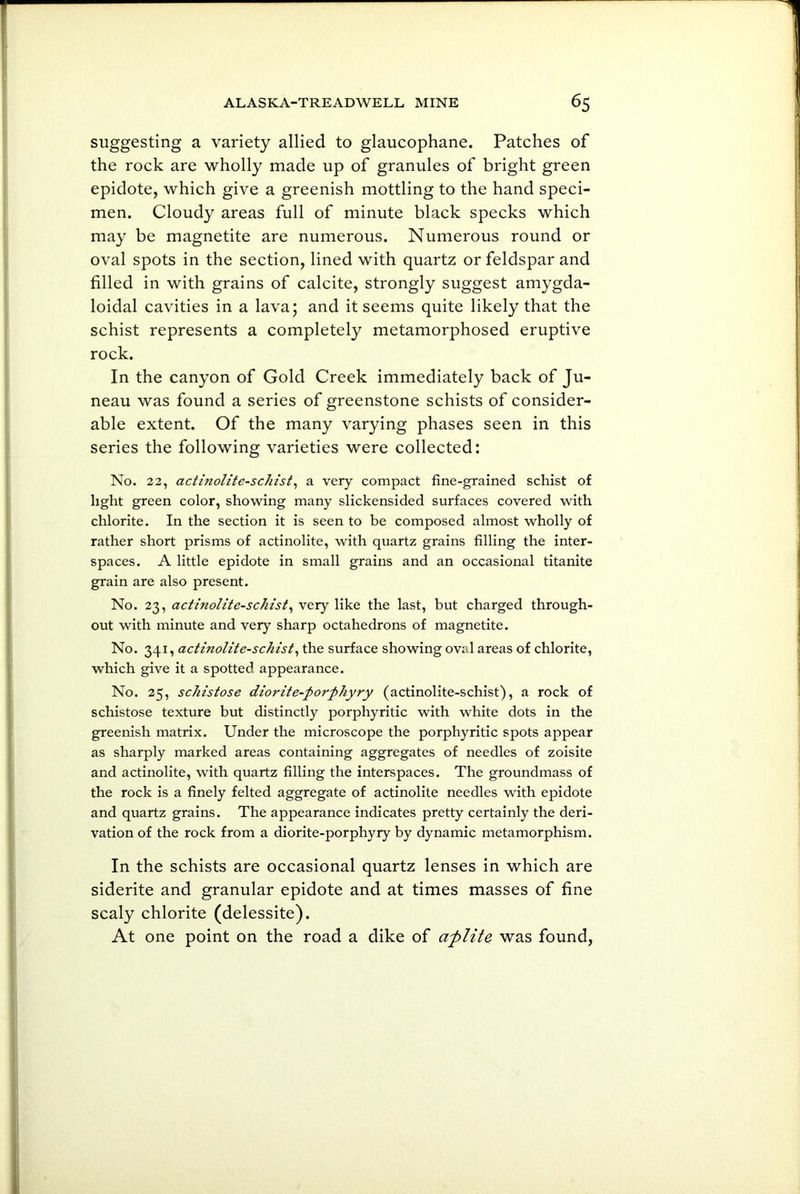 suggesting a variety allied to glaucophane. Patches of the rock are wholly made up of granules of bright green epidote, which give a greenish mottling to the hand speci- men. Cloudy areas full of minute black specks which may be magnetite are numerous. Numerous round or oval spots in the section, lined with quartz or feldspar and filled in with grains of calcite, strongly suggest amygda- loidal cavities in a lava; and it seems quite likely that the schist represents a completely metamorphosed eruptive rock. In the canyon of Gold Creek immediately back of Ju- neau was found a series of greenstone schists of consider- able extent. Of the many varying phases seen in this series the following varieties were collected: No. 22, actinolite-schist, a very compact fine-grained schist of light green color, showing many slickensided surfaces covered with chlorite. In the section it is seen to be composed almost wholly of rather short prisms of actinolite, with quartz grains filling the inter- spaces. A little epidote in small grains and an occasional titanite grain are also present. No. 23, actinolite-schist, very like the last, but charged through- out with minute and very sharp octahedrons of magnetite. No. 341, actinolite-schist, the surface showing oval areas of chlorite, which give it a spotted appearance. No. 25, schistose diorite-porphyry (actinolite-schist), a rock of schistose texture but distinctly porphyritic with white dots in the greenish matrix. Under the microscope the porphyritic spots appear as sharply marked areas containing aggregates of needles of zoisite and actinolite, with quartz filling the interspaces. The groundmass of the rock is a finely felted aggregate of actinolite needles with epidote and quartz grains. The appearance indicates pretty certainly the deri- vation of the rock from a diorite-porphyry by dynamic metamorphism. In the schists are occasional quartz lenses in which are siderite and granular epidote and at times masses of fine scaly chlorite (delessite). At one point on the road a dike of afilite was found,