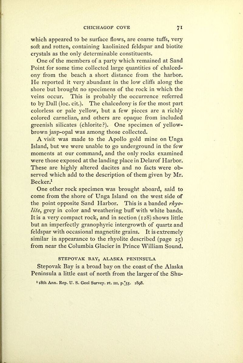 which appeared to be surface flows, are coarse tuffs, very soft and rotten, containing kaolinized feldspar and biotite crystals as the only determinable constituents. One of the members of a party which remained at Sand Point for some time collected large quantities of chalced- ony from the beach a short distance from the harbor. He reported it very abundant in the low cliffs along the shore but brought no specimens of the rock in which the veins occur. This is probably the occurrence referred to by Dali (loc. cit.). The chalcedony is for the most part colorless or pale yellow, but a few pieces are a richly colored carnelian, and others are opaque from included greenish silicates (chlorite?). One specimen of yellow- brown jasp-opal was among those collected. A visit was made to the Apollo gold mine on Unga Island, but we were unable to go underground in the few moments at our command, and the only rocks examined were those exposed at the landing place in Delarof Harbor. These are highly altered dacites and no facts were ob- served which add to the description of them given by Mr. Becker.1 One other rock specimen was brought aboard, said to come from the shore of Unga Island on the west side of the point opposite Sand Harbor. This is a banded rhyo- lite, grey in color and weathering buff with white bands. It is a very compact rock, and in section (128) shows little but an imperfectly granophyric intergrowth of quartz and feldspar with occasional magnetite grains. It is extremely similar in appearance to the rhyolite described (page 25) from near the Columbia Glacier in Prince William Sound. STEPOVAK BAY, ALASKA PENINSULA Stepovak Bay is a broad bay on the coast of the Alaska Peninsula a little east of north from the larger of the Shu-