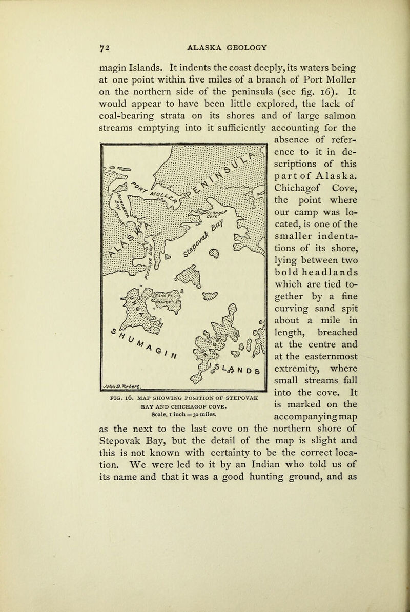 magin Islands. It indents the coast deeply, its waters being at one point within five miles of a branch of Port Moller on the northern side of the peninsula (see fig. 16). It would appear to have been little explored, the lack of coal-bearing strata on its shores and of large salmon streams emptying into it sufficiently accounting for the absence of refer- ence to it in de- scriptions of this part of Alaska. Chichagof Cove, the point where our camp was lo- cated, is one of the smaller indenta- tions of its shore, lying between two bold headlands which are tied to- gether by a fine curving sand spit about a mile in length, breached at the centre and at the easternmost extremity, where small streams fall into the cove. It is marked on the accompanying map as the next to the last cove on the northern shore of Stepovak Bay, but the detail of the map is slight and this is not known with certainty to be the correct loca- tion. We were led to it by an Indian who told us of its name and that it was a good hunting ground, and as BAY AND CHICHAGOF COVE. Scale, i inch = 30 miles.