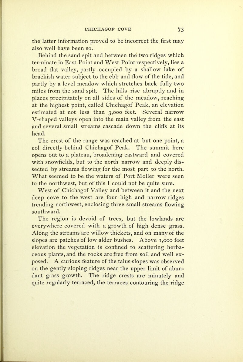 the latter information proved to be incorrect the first may also well have been so. Behind the sand spit and between the two ridges which terminate in East Point and West Point respectively, lies a broad flat valley, partly occupied by a shallow lake of brackish water subject to the ebb and flow of the tide, and partly by a level meadow which stretches back fully two miles from the sand spit. The hills rise abruptly and in places precipitately on all sides of the meadow, leaching at the highest point, called Chichagof Peak, an elevation estimated at not less than 3,000 feet. Several narrow V-shaped valleys open into the main valley from the east and several small streams cascade down the cliffs at its head. The crest of the range was reached at but one point, a col directly behind Chichagof Peak. The summit here opens out to a plateau, broadening eastward and covered with snowfields, but to the north narrow and deeply dis- sected by streams flowing for the most part to the north. What seemed to be the waters of Port Moller were seen to the northwest, but of this I could not be quite sure. West of Chichagof Valley and between it and the next deep cove to the west are four high and narrow ridges trending northwest, enclosing three small streams flowing southward. The region is devoid of trees, but the lowlands are everywhere covered with a growth of high dense grass. Along the streams are willow thickets, and on many of the slopes are patches of low alder bushes. Above 1,000 feet elevation the vegetation is confined to scattering herba- ceous plants, and the rocks are free from soil and well ex- posed. A curious feature of the talus slopes was observed on the gently sloping ridges near the upper limit of abun- dant grass growth. The ridge crests are minutely and quite regularly terraced, the terraces contouring the ridge