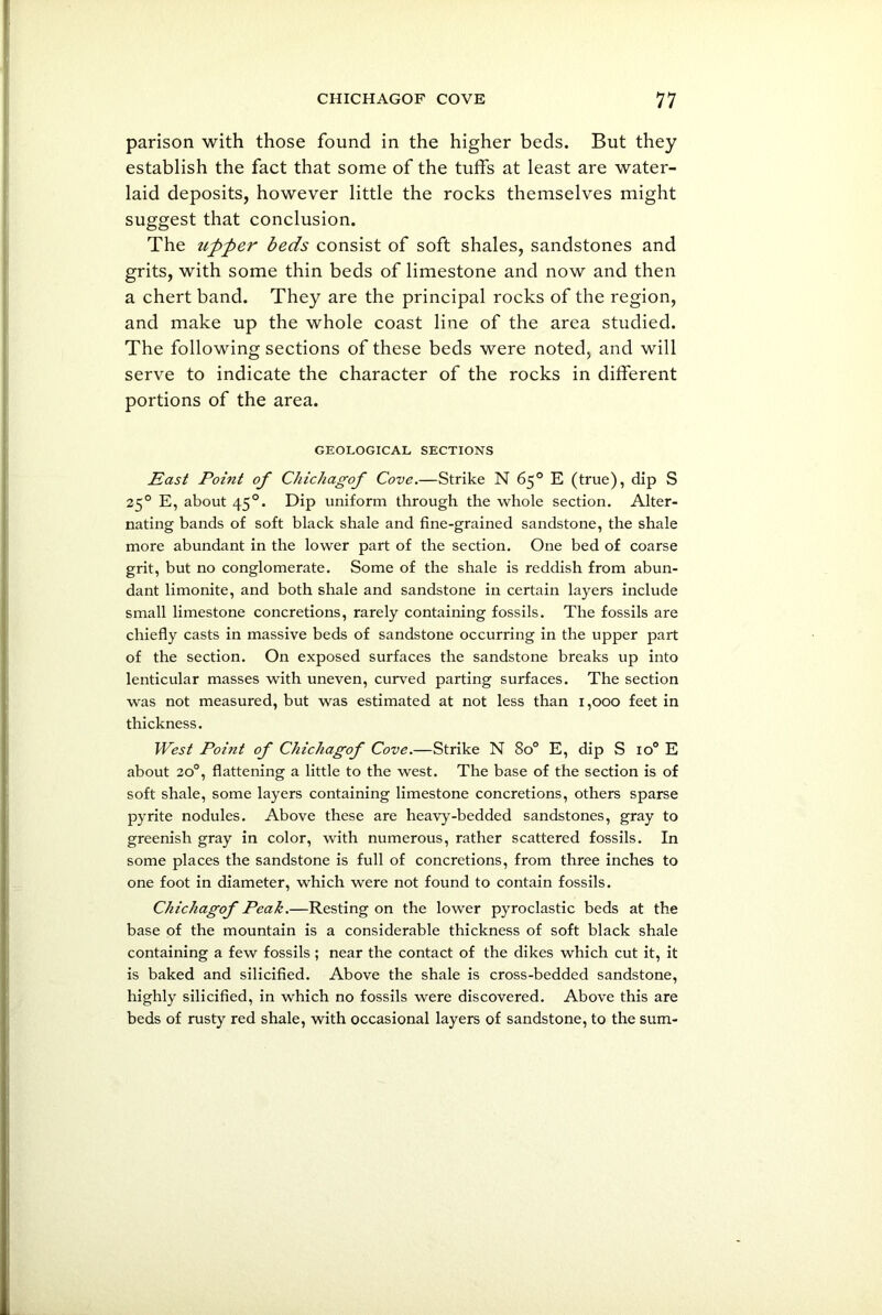 parison with those found in the higher beds. But they establish the fact that some of the tuffs at least are water- laid deposits, however little the rocks themselves might suggest that conclusion. The upper beds consist of soft shales, sandstones and grits, with some thin beds of limestone and now and then a chert band. They are the principal rocks of the region, and make up the whole coast line of the area studied. The following sections of these beds were noted, and will serve to indicate the character of the rocks in different portions of the area. GEOLOGICAL SECTIONS East Point of Chichagof Cove.—Strike N 65° E (true), dip S 250 E, about 450. Dip uniform through the whole section. Alter- nating bands of soft black shale and fine-grained sandstone, the shale more abundant in the lower part of the section. One bed of coarse grit, but no conglomerate. Some of the shale is reddish from abun- dant limonite, and both shale and sandstone in certain layers include small limestone concretions, rarely containing fossils. The fossils are chiefly casts in massive beds of sandstone occurring in the upper part of the section. On exposed surfaces the sandstone breaks up into lenticular masses with uneven, curved parting surfaces. The section was not measured, but was estimated at not less than 1,000 feet in thickness. West Point of Chichagof Cove.—Strike N 8o° E, dip S io° E about 200, flattening a little to the west. The base of the section is of soft shale, some layers containing limestone concretions, others sparse pyrite nodules. Above these are heavy-bedded sandstones, gray to greenish gray in color, with numerous, rather scattered fossils. In some places the sandstone is full of concretions, from three inches to one foot in diameter, which were not found to contain fossils. Chichagof Peak.—Resting on the lower pyroclastic beds at the base of the mountain is a considerable thickness of soft black shale containing a few fossils ; near the contact of the dikes which cut it, it is baked and silicified. Above the shale is cross-bedded sandstone, highly silicified, in which no fossils were discovered. Above this are beds of rusty red shale, with occasional layers of sandstone, to the sum-
