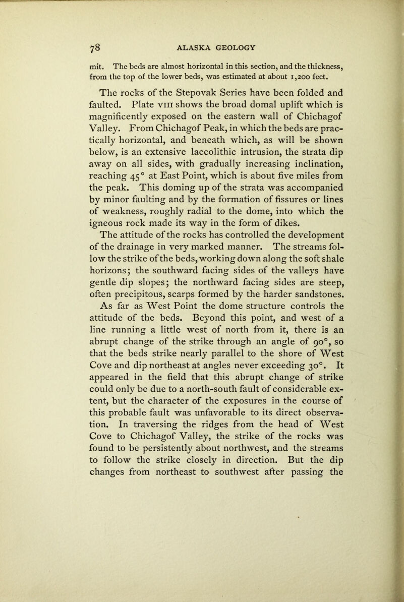 mit. The beds are almost horizontal in this section, and the thickness, from the top of the lower beds, was estimated at about 1,200 feet. The rocks of the Stepovak Series have been folded and faulted. Plate vm shows the broad domal uplift which is magnificently exposed on the eastern wall of Chichagof Valley. From Chichagof Peak, in which the beds are prac- tically horizontal, and beneath which, as will be shown below, is an extensive laccolithic intrusion, the strata dip away on all sides, with gradually increasing inclination, reaching 45 0 at East Point, which is about five miles from the peak. This doming up of the strata was accompanied by minor faulting and by the formation of fissures or lines of weakness, roughly radial to the dome, into which the igneous rock made its way in the form of dikes. The attitude of the rocks has controlled the development of the drainage in very marked manner. The streams fol- low the strike of the beds, working down along the soft shale horizons; the southward facing sides of the valleys have gentle dip slopes; the northward facing sides are steep, often precipitous, scarps formed by the harder sandstones. As far as West Point the dome structure controls the attitude of the beds. Beyond this point, and west of a line running a little west of north from it, there is an abrupt change of the strike through an angle of 90°, so that the beds strike nearly parallel to the shore of West Cove and dip northeast at angles never exceeding 30°. It appeared in the field that this abrupt change of strike could only be due to a north-south fault of considerable ex- tent, but the character of the exposures in the course of this probable fault was unfavorable to its direct observa- tion. In traversing the ridges from the head of West Cove to Chichagof Valley, the strike of the rocks was found to be persistently about northwest, and the streams to follow the strike closely in direction. But the dip changes from northeast to southwest after passing the