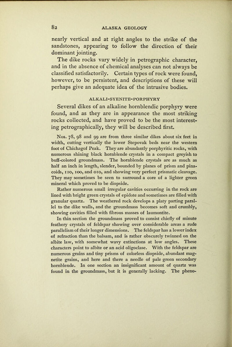 nearly vertical and at right angles to the strike of the sandstones, appearing to follow the direction of their dominant jointing. The dike rocks vary widely in petrographic character, and in the absence of chemical analyses can not always be classified satisfactorily. Certain types of rock were found, however, to be persistent, and descriptions of these will perhaps give an adequate idea of the intrusive bodies. ALKALI-SYENITE-PORPHYRY Several dikes of an alkaline hornblendic porphyry were found, and as they are in appearance the most striking rocks collected, and have proved to be the most interest- ing petrographically, they will be described first. Nos. 78, 98 and 99 are from three similar dikes about six feet in width, cutting vertically the lower Stepovak beds near the western foot of Chichagof Peak. They are abundantly porphyritic rocks, with numerous shining black hornblende crystals in a compact greyish to buff-colored groundmass. The hornblende crystals are as much as half an inch in length, slender, bounded by planes of prism and pina- coids, no, 100, and 010, and showing very perfect prismatic cleavage. They may sometimes be seen to surround a core of a lighter green mineral which proved to be diopside. Rather numerous small irregular cavities occurring in the rock are lined with bright green crystals of epidote and sometimes are filled with granular quartz. The weathered rock develops a platy parting paral- lel to the dike walls, and the groundmass becomes soft and crumbly, showing cavities filled with fibrous masses of laumontite. In thin section the groundmass proved to consist chiefly of minute feathery crystals of feldspar showing over considerable areas a rude parallelism of their longer dimensions. The feldspar has a lower index of refraction than the balsam, and is rather obscurely twinned on the albite law, with somewhat wavy extinctions at low angles. These characters point to albite or an acid oligoclase. With the feldspar are numerous grains and tiny prisms of colorless diopside, abundant mag- netite grains, and here and there a needle of pale green secondary hornblende. In one section an insignificant amount of quartz was found in the groundmass, but it is generally lacking. The pheno-