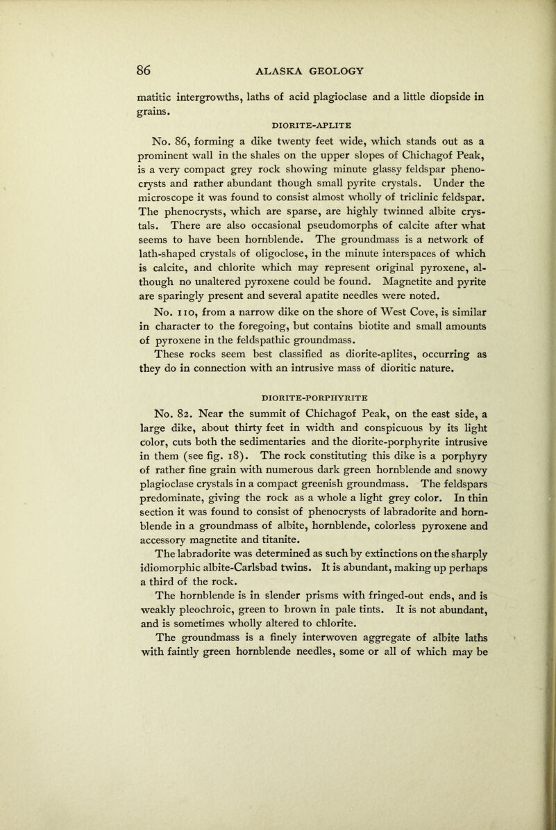matitic intergrowths, laths of acid plagioclase and a little diopside in grains. DIORITE-APLITE No. 86, forming a dike twenty feet wide, which stands out as a prominent wall in the shales on the upper slopes of Chichagof Peak, is a very compact grey rock showing minute glassy feldspar pheno- crysts and rather abundant though small pyrite crystals. Under the microscope it was found to consist almost wholly of triclinic feldspar. The phenocrysts, which are sparse, are highly twinned albite crys- tals. There are also occasional pseudo morphs of calcite after what seems to have been hornblende. The groundmass is a network of lath-shaped crystals of oligoclose, in the minute interspaces of which is calcite, and chlorite which may represent original pyroxene, al- though no unaltered pyroxene could be found. Magnetite and pyrite are sparingly present and several apatite needles were noted. No. no, from a narrow dike on the shore of West Cove, is similar in character to the foregoing, but contains biotite and small amounts of pyroxene in the feldspathic groundmass. These rocks seem best classified as diorite-aplites, occurring as they do in connection with an intrusive mass of dioritic nature. DIORITE-PORPHYRITE No. 82. Near the summit of Chichagof Peak, on the east side, a large dike, about thirty feet in width and conspicuous by its light color, cuts both the sedimentaries and the diorite-porphyrite intrusive in them (see fig. 18). The rock constituting this dike is a porphyry of rather fine grain with numerous dark green hornblende and snowy plagioclase crystals in a compact greenish groundmass. The feldspars predominate, giving the rock as a whole a light grey color. In thin section it was found to consist of phenocrysts of labradorite and horn- blende in a groundmass of albite, hornblende, colorless pyroxene and accessory magnetite and titanite. The labradorite was determined as such by extinctions on the sharply idiomorphic albite-Carlsbad twins. It is abundant, making up perhaps a third of the rock. The hornblende is in slender prisms with fringed-out ends, and is weakly pleochroic, green to brown in pale tints. It is not abundant, and is sometimes wholly altered to chlorite. The groundmass is a finely interwoven aggregate of albite laths with faintly green hornblende needles, some or all of winch may be