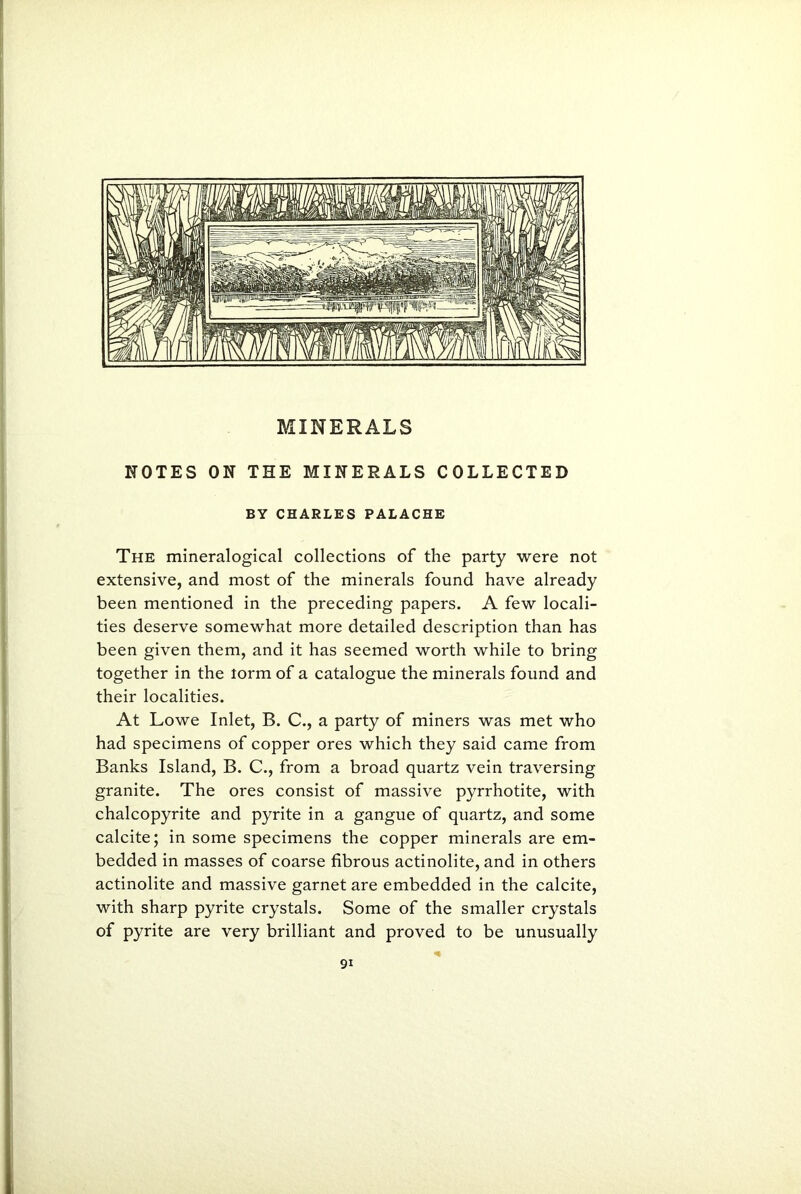 NOTES ON THE MINERALS COLLECTED BY CHARLES PALACHE The mineralogical collections of the party were not extensive, and most of the minerals found have already been mentioned in the preceding papers. A few locali- ties deserve somewhat more detailed description than has been given them, and it has seemed worth while to bring together in the lorm of a catalogue the minerals found and their localities. At Lowe Inlet, B. C., a party of miners was met who had specimens of copper ores which they said came from Banks Island, B. C., from a broad quartz vein traversing granite. The ores consist of massive pyrrhotite, with chalcopyrite and pyrite in a gangue of quartz, and some calcite; in some specimens the copper minerals are em- bedded in masses of coarse fibrous actinolite, and in others actinolite and massive garnet are embedded in the calcite, with sharp pyrite crystals. Some of the smaller crystals of pyrite are very brilliant and proved to be unusually