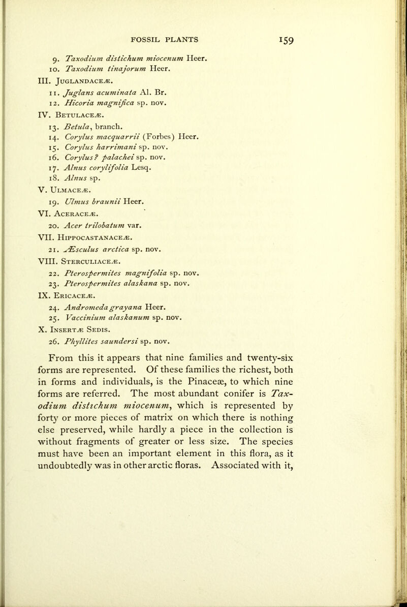 9. Taxodium distichum miocenum Heer. 10. Taxodium ti?iajoru?n Heer. III. JUGLAND ACE.E. I r. Juglans acuminata Al. Br. 12. Hicoria magnijica sp. nov. IV. Betulace^e. 13. Betula, branch. 14. Corylus ?nacquarrii (Forbes) Heer. 15. Corylus harrimani sp. nov. 16. Corylus? palachei sp. nov. 17. Alnus corylifolia Lesq. 18. Alnus sp. V. Ulmace^e. 19. Ulmus braunii Heer. VI. Acerace^e. 20. Acer trilobatum var. VII. Hippocastanaceaj. 21. TEsculus arctica sp. nov. VIII. Sterculi ace.e. 22. Pterospermites magnifolia sp. nov. 23. Pterospermites alaskana sp. nov. IX. Ericaceae. 24. Andromeda gray ana Heer. 25. Vaccinium alaskanum sp. nov. X. Inserts Sedis. 26. Phyllites saundersi sp. nov. From this it appears that nine families and twenty-six forms are represented. Of these families the richest, both in forms and individuals, is the Pinaceae, to which nine forms are referred. The most abundant conifer is Tax- odium distichum miocenum, which is represented by forty or more pieces of matrix on which there is nothing else preserved, while hardly a piece in the collection is without fragments of greater or less size. The species must have been an important element in this flora, as it undoubtedly was in other arctic floras. Associated with it,