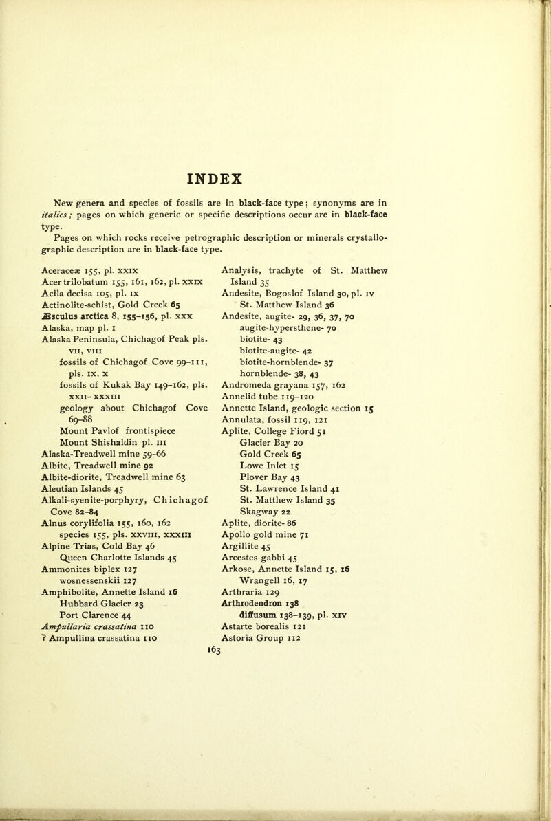 INDEX New genera and species of fossils are in black-face type; synonyms are in italics; pages on which generic or specific descriptions occur are in black-face type. Pages on which rocks receive petrographic description or minerals crystallo- graphic description are in black-face type. Aceraceae 155, pi. xxix Acer trilobatum 155, 161, 162, pi. xxix Acila decisa 105, pi. ix Actinolite-schist, Gold Creek 65 jEsculus arctica 8, 155-156, pi. xxx Alaska, map pi. 1 Alaska Peninsula, Chichagof Peak pis. VII, VIII fossils of Chichagof Cove 99-m, pis. ix, x fossils of Kukak Bay 149-162, pis. XXII- XXXIII geology about Chichagof Cove 69-88 Mount Pavlof frontispiece Mount Shishaldin pi. 111 Alaska-Treadwell mine 59-66 Albite, Treadwell mine 92 Albite-diorite, Treadwell mine 63 Aleutian Islands 45 Alkali-syenite-porphyry, Chichagof Cove 82-84 Alnus corylifolia 155, 160, 162 species 155, pis. xxvm, xxxm Alpine Trias, Cold Bay 46 Queen Charlotte Islands 45 Ammonites biplex 127 wosnessenskii 127 Amphibolite, Annette Island 16 Hubbard Glacier 23 Port Clarence 44 Ampullaria crassatina no Ampullina crassatina no Analysis, trachyte of St. Matthew Island 35 Andesite, Bogoslof Island 30, pi. IV St. Matthew Island 36 Andesite, augite- 2g, 36, 37, 70 augite-hypersthene- 70 biotite- 43 biotite-augite- 42 biotite-hornblende- 37 hornblende- 38, 43 Andromeda grayana 157, 162 Annelid tube 119-120 Annette Island, geologic section 15 Annulata, fossil 119, 121 Aplite, College Fiord 51 Glacier Bay 20 Gold Creek 65 Lowe Inlet 15 Plover Bay 43 St. Lawrence Island 41 St. Matthew Island 35 Skagway 22 Aplite, diorite- 86 Apollo gold mine 71 Argillite 45 Arcestes gabbi 45 Arkose, Annette Island 15, 16 Wrangell 16, 17 Arthraria 129 Arthrodendron 138 diffusum 138-139, pi. xiv Astarte borealis 121 Astoria Group 112