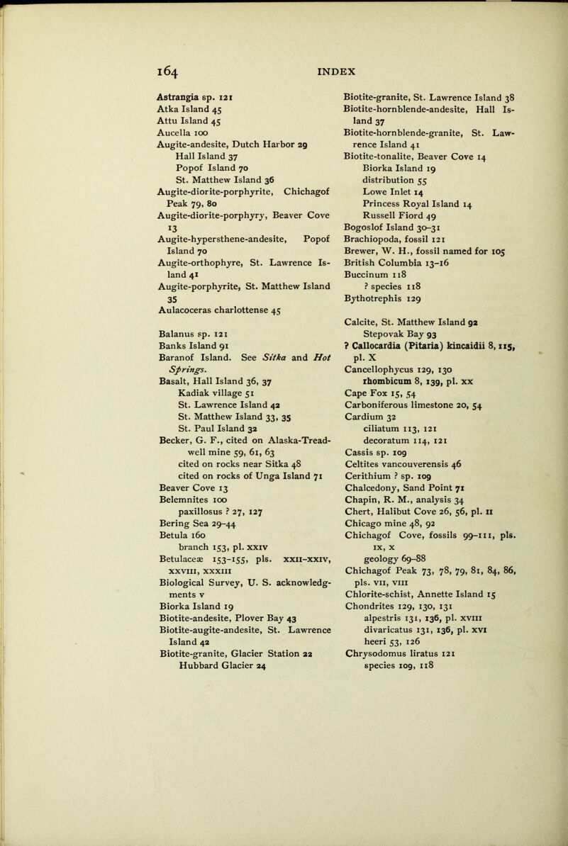 Astrangia sp. 121 Atka Island 45 Attu Island 45 Aucella 100 Augite-andesite, Dutch Harbor 29 Hall Island 37 Popof Island 70 St. Matthew Island 36 Augite-diorite-porphyrite, Chichagof Peak 79, 80 Augite-diorite-porphyry, Beaver Cove 13 Augite-hypersthene-andesite, Popof Island 70 Augite-orthophyre, St. Lawrence Is- land 41 Augite-porphyrite, St. Matthew Island 35 Aulacoceras charlottense 45 Balanus sp. 121 Banks Island 91 Baranof Island. See Sitka and Hot Springs. Basalt, Hall Island 36, 37 Kadiak village 51 St. Lawrence Island 42 St. Matthew Island 33, 35 St. Paul Island 32 Becker, G. F., cited on Alaska-Tread- well mine 59, 61, 63 cited on rocks near Sitka 48 cited on rocks of Unga Island 71 Beaver Cove 13 Belemnites 100 paxillosus ? 27, 127 Bering Sea 29-44 Betula 160 branch 153, pi. xxiv Betulaceae 153-155, pis. xxii-xxiv, XXVIII, XXXIII Biological Survey, U. S. acknowledg- ments v Biorka Island 19 Biotite-andesite, Plover Bay 43 Biotite-augite-andesite, St. Lawrence Island 42 Biotite-granite, Glacier Station 22 Hubbard Glacier 24 Biotite-granite, St. Lawrence Island 38 Biotite-hornblende-andesite, Hall Is- land 37 Biotite-hornblende-granite, St. Law- rence Island 41 Biotite-tonalite, Beaver Cove 14 Biorka Island 19 distribution 55 Lowe Inlet 14 Princess Royal Island 14 Russell Fiord 49 Bogoslof Island 30-31 Brachiopoda, fossil 121 Brewer, W. H., fossil named for 105 British Columbia 13-16 Buccinum 118 ? species 118 Bythotrephis 129 Calcite, St. Matthew Island 92 Stepovak Bay g3 ? Callocardia (Pitaria) kincaidii 8,115, pi. X Cancellophycus 129, 130 rhombicum 8, 139, pi. xx Cape Fox 15, 54 Carboniferous limestone 20, 54 Cardium 32 ciliatum 113, 121 decoratum 114, 121 Cassis sp. 109 Celtites vancouverensis 46 Cerithium ? sp. 109 Chalcedony, Sand Point 71 Chapin, R. M., analysis 34 Chert, Halibut Cove 26, 56, pi. 11 Chicago mine 48, 92 Chichagof Cove, fossils 99-111, pis. ix, x geology 69-88 Chichagof Peak 73, 78, 79, 81, 84, 86, pis. VII, VIII Chlorite-schist, Annette Island 15 Chondrites 129, 130, 131 alpestris 131, 136, pi. xviii divaricatus 131, 136, pi. xvi heeri 53, 126 Chrysodomus liratus 121 species 109, 118