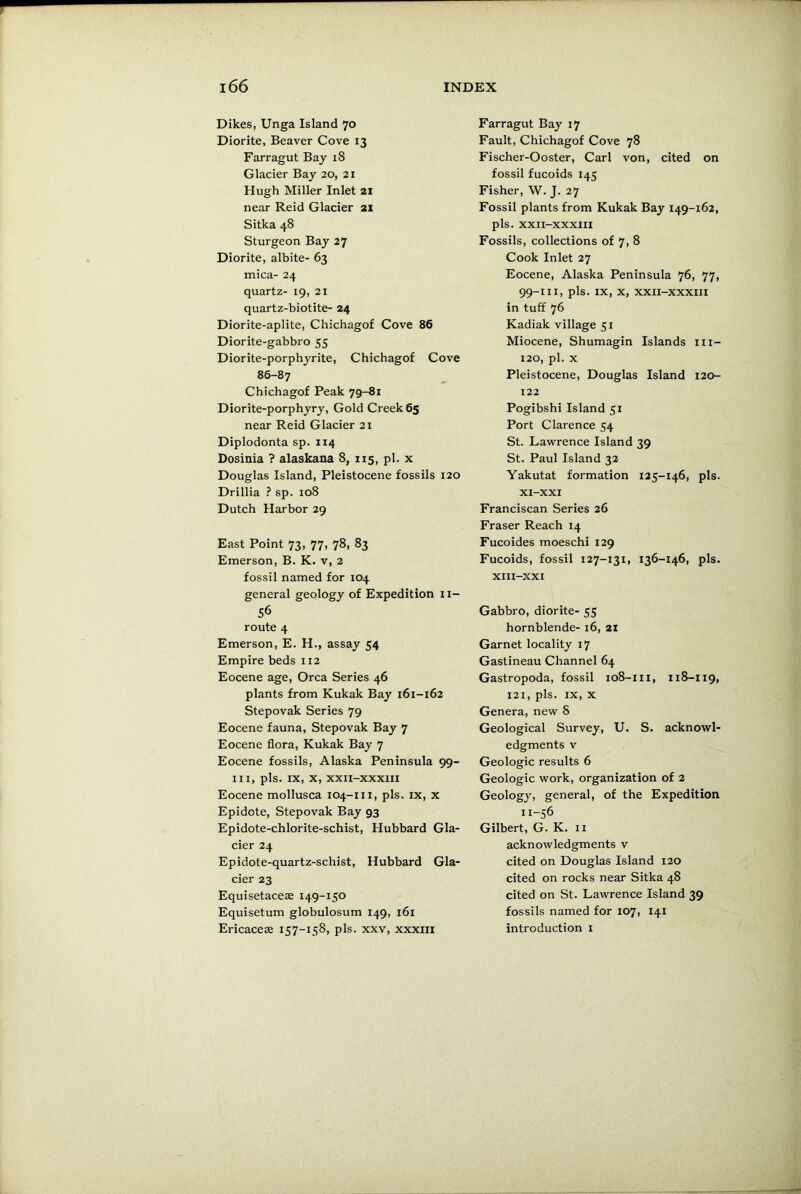Dikes, Unga Island 70 Diorite, Beaver Cove 13 Farragut Bay 18 Glacier Bay 20, 21 Hugh Miller Inlet 21 near Reid Glacier 21 Sitka 48 Sturgeon Bay 27 Diorite, albite- 63 mica- 24 quartz- 19, 21 quartz-biotite- 24 Diorite-aplite, Chichagof Cove 86 Diorite-gabbro 55 Diorite-porphyrite, Chichagof Cove 86-87 Chichagof Peak 79-81 Diorite-porphyry, Gold Creek 65 near Reid Glacier 21 Diplodonta sp. 114 Dosinia ? alaskana 8, 115, pi. x Douglas Island, Pleistocene fossils 120 Drillia ? sp. 108 Dutch Harbor 29 East Point 73, 77, 78, 83 Emerson, B. K. v, 2 fossil named for 104 general geology of Expedition 11- 56 route 4 Emerson, E. H., assay 54 Empire beds 112 Eocene age, Orca Series 46 plants from Kukak Bay 161-162 Stepovak Series 79 Eocene fauna, Stepovak Bay 7 Eocene flora, Kukak Bay 7 Eocene fossils, Alaska Peninsula 99- m, pis. IX, x, XXII-XXXIII Eocene mollusca 104-m, pis. ix, x Epidote, Stepovak Bay 93 Epidote-chlorite-schist, Hubbard Gla- cier 24 Epidote-quartz-schist, Hubbard Gla- cier 23 Equisetaceas 149-150 Equisetum globulosum 149, 161 Ericaceae 157-158, pis. xxv, xxxiii Farragut Bay 17 Fault, Chichagof Cove 78 Fischer-Ooster, Carl von, cited on fossil fucoids 145 Fisher, W. J. 27 Fossil plants from Kukak Bay 149-162, pis. XXII-XXXIII Fossils, collections of 7, 8 Cook Inlet 27 Eocene, Alaska Peninsula 76, 77, 99-111, pis. IX, X, XXII-XXXIII in tuff 76 Kadiak village 51 Miocene, Shumagin Islands m- 120, pi. x Pleistocene, Douglas Island 120- 122 Pogibshi Island 51 Port Clarence 54 St. Lawrence Island 39 St. Paul Island 32 Yakutat formation 125-146, pis. XI-XXI Franciscan Series 26 Fraser Reach 14 Fucoides moeschi 129 Fucoids, fossil 127-131, 136-146, pis. XIII-XXI Gabbro, diorite- 55 hornblende- 16, 21 Garnet locality 17 Gastineau Channel 64 Gastropoda, fossil 108-111, 118-119, 121, pis. ix, x Genera, new 8 Geological Survey, U. S. acknowl- edgments v Geologic results 6 Geologic work, organization of 2 Geology, general, of the Expedition 11-56 Gilbert, G. K. 11 acknowledgments v cited on Douglas Island 120 cited on rocks near Sitka 48 cited on St. Lawrence Island 39 fossils named for 107, 141 introduction 1