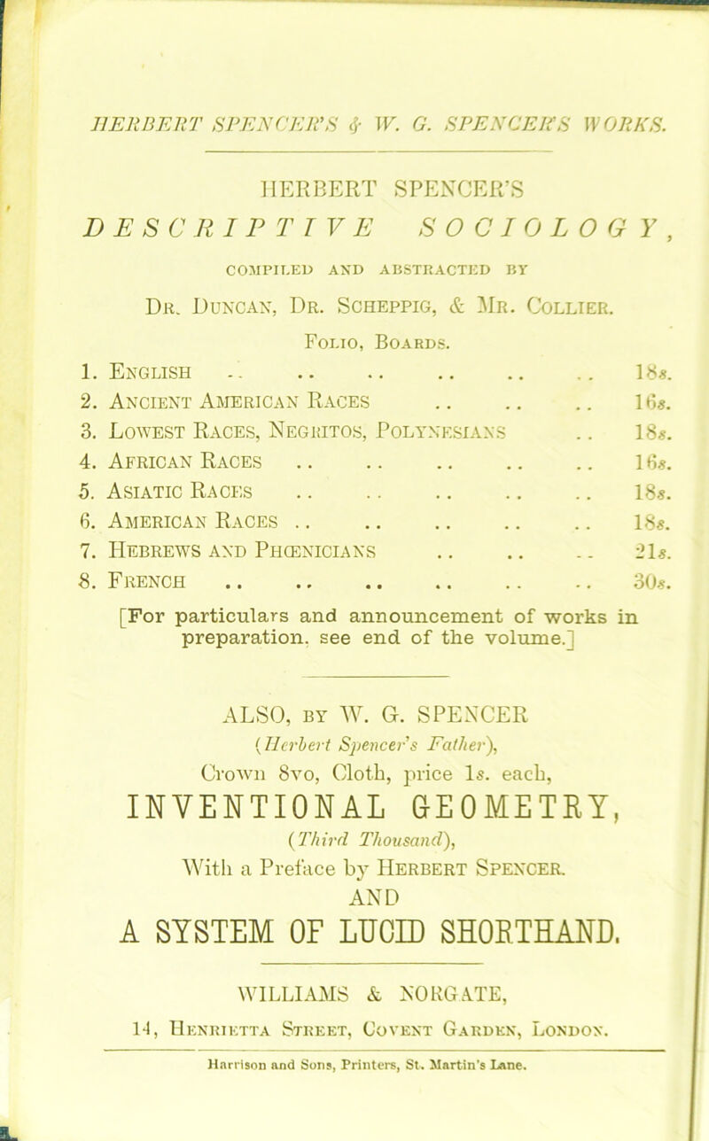 HERBERT SPENCER'S & W. G. SEEN GEES WORKS. HERBERT SPENCER’S DESCRIPTIVE SOCIOLOGY, COMPILED AND ABSTRACTED BY Dr. Duncan, Dr. Scheppig, & Mr. Collier. Folio, Boards. 1. English .. .. .. .. .. 18*. 2. Ancient American Races 16*. 3. Lowest Races, Negritos, Polynesians .. 18*. 4. African Races 16*. 5. Asiatic Races 18*. 6. American Races .. 18*. 7. Hebrews and Phcenicians .. .. .. 21*. 8. French 30*. [For particulars and announcement of works in preparation, see end of the volume.; ALSO, by W. G. SPENCER (Herbert Spencer's Father), Crown 8vo, Cloth, price Is. each, INVENTIONAL GEOMETRY, (Third Thousand), With a Preface by Herbert Spencer. AND A SYSTEM OF LUCID SHORTHAND. WILLIAMS & NORGATE, 14, Henrietta Street, Co vent Garden, London. Harrison and Sons, Printers, St. Martin's Lane.
