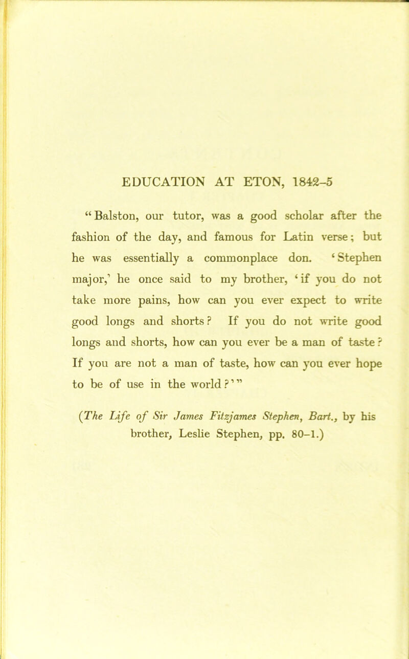 EDUCATION AT ETON, 1842-5 “Balston, our tutor, was a good scholar after the fashion of the day, and famous for Latin verse; but he was essentially a commonplace don. ‘ Stephen major,’ he once said to my brother, ‘ if you do not take more pains, how can you ever expect to write good longs and shorts P If you do not write good longs and shorts, how can you ever be a man of taste ? If you are not a man of taste, how can you ever hope to be of use in the world ? ’ ” (The Life of Sir James Fitzjames Stephen, Bart., by his brother, Leslie Stephen, pp. 80-1.)