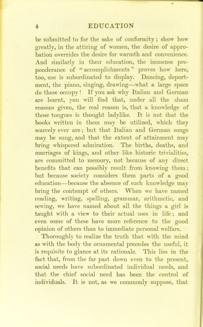 be submitted to for the sake of conformity ; show bow greatly, in the attiring of women, the desire of appro- bation overrides the desire for warmth and convenience. And similarly in their education, the immense pre- ponderance of “ accomplishments ” proves how here, too, use is subordinated to display. Dancing, deport- ment, the piano, singing, drawing—what a large space do these occupy ! If you ask why Italian and German are learnt, you will find that, under all the sham reasons given, the real reason is, that a knowledge of those tongues is thought ladylike. It is not that the books written in them may be utilized, which they scarcely ever are; but that Italian and German songs may be sung, and that the extent of attainment may bring whispered admiration. The births, deaths, and marriages of kings, and other like historic trivialities, are committed to memory, not because of any direct benefits that can possibly result from knowing them; but because society considers them parts of a good education—because the absence of such knowledge mav bring the contempt of others. When we have named reading, writing, spelling, grammar, arithmetic, and sewing, we have named about all the things a girl is taught with a view to their actual uses in life ; and even some of these have more refei’ence to the srood opinion of others than to immediate personal welfare. Thoroughly to realize the truth that with the mind as with the body the ornamental precedes the useful, it is requisite to glance at its rationale. This lies in the fact that, from the far past down even to the present, social needs have subordinated individual needs, and that the chief social need has been the control of individuals. It is not, as we commonly suppose, that