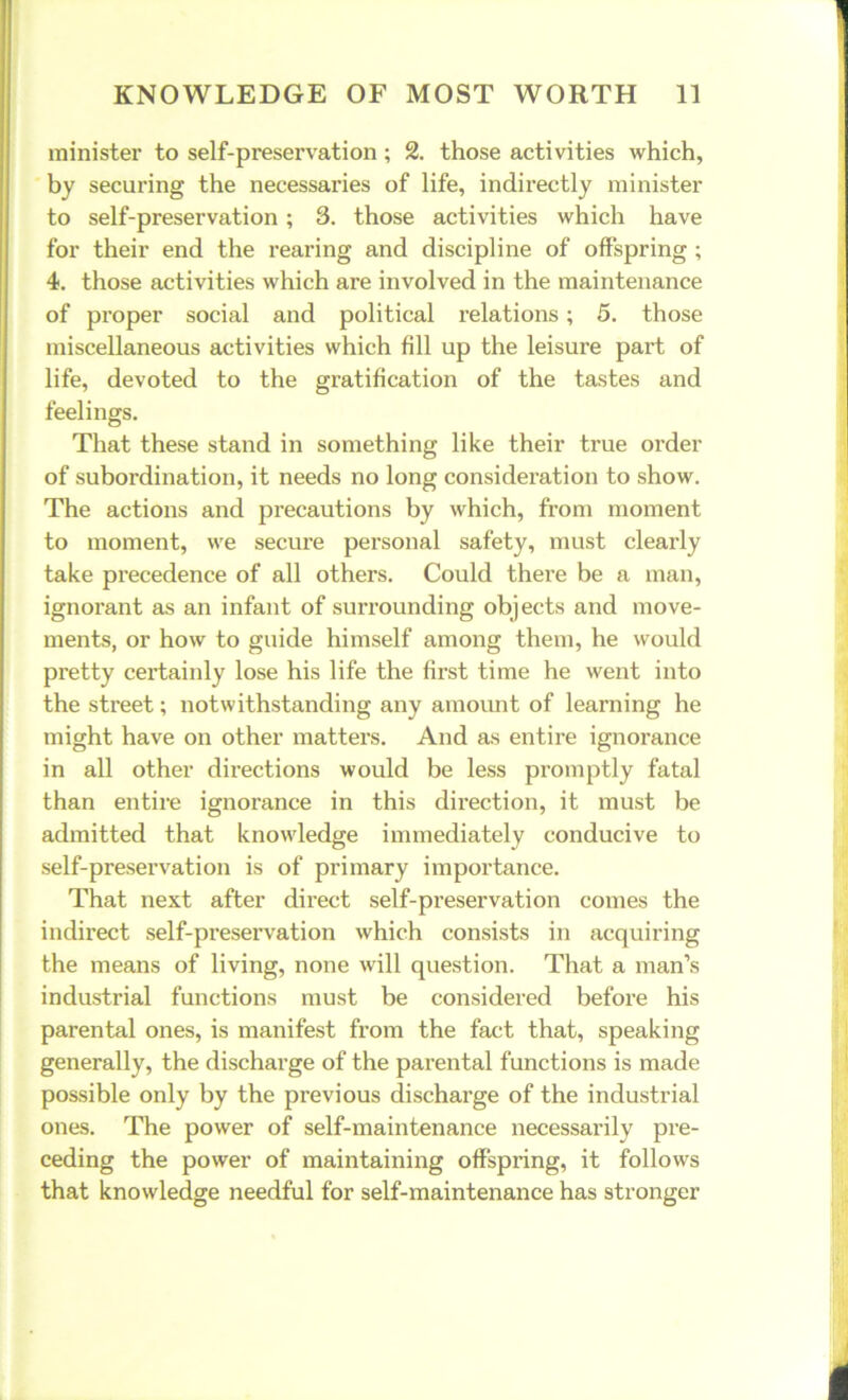 minister to self-preservation; 2. those activities which, by securing the necessaries of life, indirectly minister to self-preservation ; 3. those activities which have for their end the rearing and discipline of offspring ; 4. those activities which are involved in the maintenance of proper social and political relations; 5. those miscellaneous activities which fill up the leisure part of life, devoted to the gratification of the tastes and feelings. That these stand in something like their true order of subordination, it needs no long consideration to show. The actions and precautions by which, from moment to moment, we secure personal safety, must clearly take precedence of all others. Could there be a man, ignorant as an infant of surrounding objects and move- ments, or how to guide himself among them, he would pretty certainly lose his life the first time he went into the street; notwithstanding any amount of learning he might have on other matters. And as entire ignorance in all other directions would be less promptly fatal than entire ignorance in this direction, it must be admitted that knowledge immediately conducive to self-preservation is of primary importance. That next after direct self-preservation comes the indirect self-preservation which consists in acquiring the means of living, none will question. That a man’s industrial functions must be considered before his parental ones, is manifest from the fact that, speaking generally, the discharge of the parental functions is made possible only by the previous discharge of the industrial ones. The power of self-maintenance necessarily pre- ceding the power of maintaining offspring, it follows that knowledge needful for self-maintenance has stronger