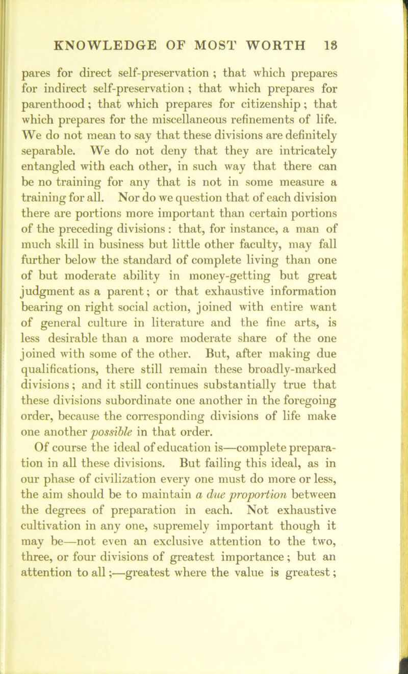 pares for direct self-preservation ; that which prepares for indirect self-preservation ; that which prepares for parenthood; that which prepares for citizenship; that which prepares for the miscellaneous refinements of life. We do not mean to say that these divisions are definitely separable. We do not deny that they are intricately entangled with each other, in such way that there can be no training for any that is not in some measure a training for all. Nor do we question that of each division there are portions more important than certain portions of the preceding divisions : that, for instance, a man of much skill in business but little other faculty, may fall further below the standard of complete living than one of but moderate ability in money-getting but great judgment as a parent; or that exhaustive information bearing on right social action, joined with entire want of general culture in literatui’e and the fine arts, is less desirable than a more moderate share of the one joined with some of the other. But, after making due qualifications, there still remain these broadly-marked divisions; and it still continues substantially true that these divisions subordinate one another in the foregoing order, because the corresponding divisions of life make one another possible in that order. Of course the ideal of education is—complete prepara- tion in all these divisions. But failing this ideal, as in our phase of civilization every one must do more or less, the aim should be to maintain a due propoHiori between the degrees of preparation in each. Not exhaustive cultivation in any one, supremely important though it may be—not even an exclusive attention to the two, three, or four divisions of greatest importance; but an attention to all;—greatest where the value is greatest;