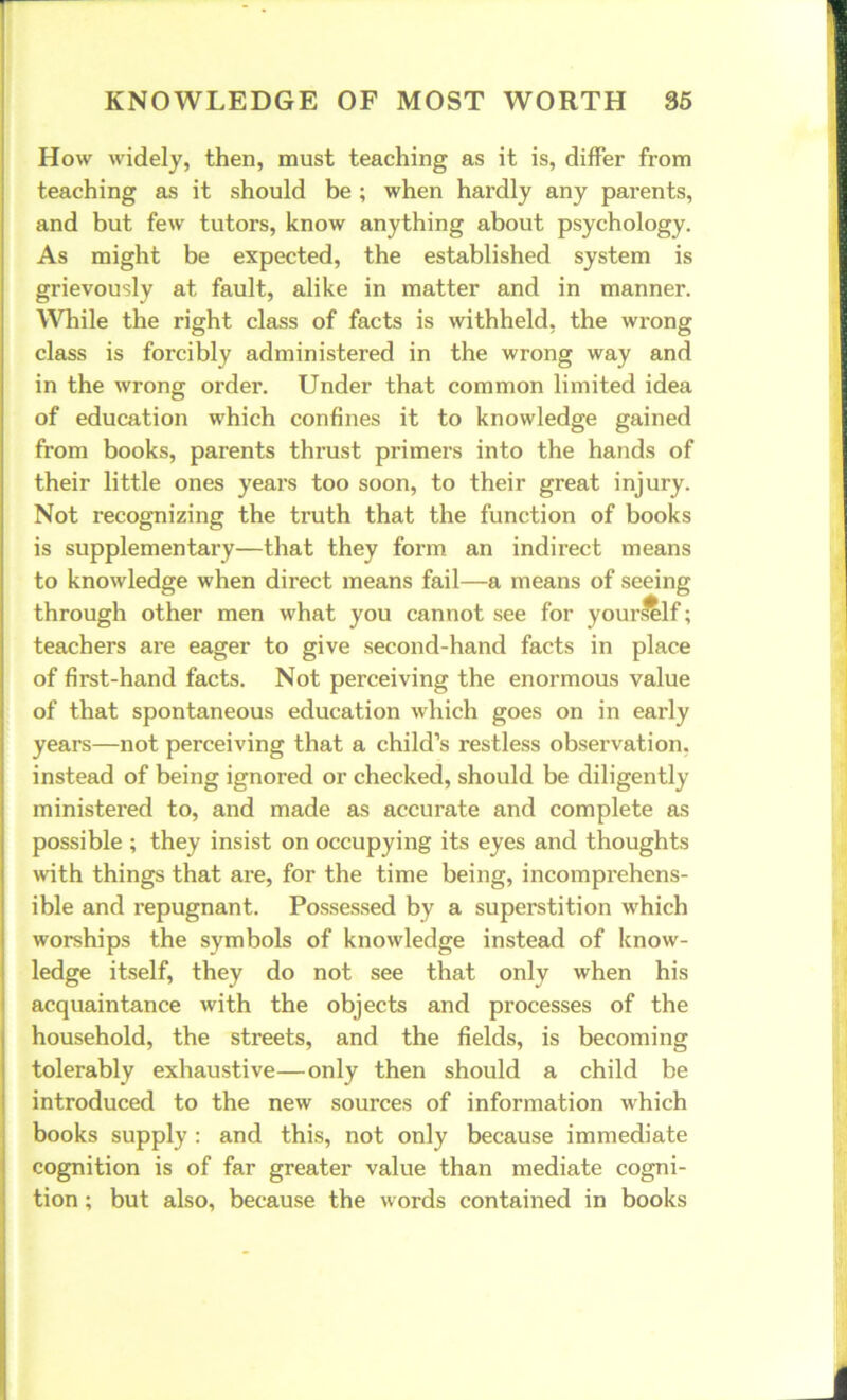 How widely, then, must teaching as it is, differ from teaching as it should be ; when hardly any parents, and but few tutors, know anything about psychology. As might be expected, the established system is grievously at fault, alike in matter and in manner. While the right class of facts is withheld, the wrong class is forcibly administered in the wrong way and in the wrong order. Under that common limited idea of education which confines it to knowledge gained from books, parents thrust primers into the hands of their little ones years too soon, to their great injury. Not recognizing the truth that the function of books is supplementary—that they form an indirect means to knowledge when direct means fail—a means of seeing through other men what you cannot see for your^lf; teachers are eager to give second-hand facts in place of first-hand facts. Not perceiving the enormous value of that spontaneous education which goes on in early years—not perceiving that a child’s restless observation, instead of being ignored or checked, should be diligently ministered to, and made as accurate and complete as possible ; they insist on occupying its eyes and thoughts with things that are, for the time being, incomprehens- ible and repugnant. Possessed by a superstition which worships the symbols of knowledge instead of know- ledge itself, they do not see that only when his acquaintance with the objects and processes of the household, the streets, and the fields, is becoming tolerably exhaustive—only then should a child be introduced to the new sources of information which books supply : and this, not only because immediate cognition is of far greater value than mediate cogni- tion ; but also, because the words contained in books