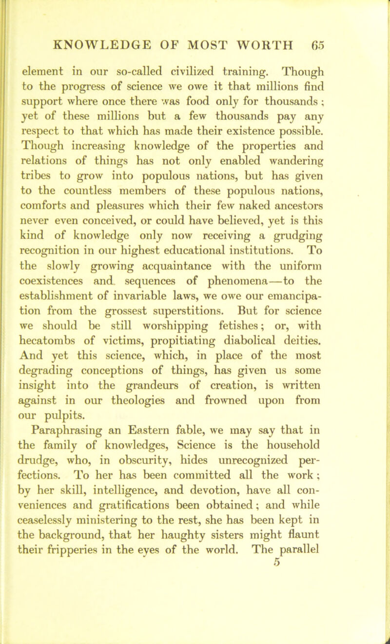 element in our so-called civilized training. Though to the progress of science we owe it that millions find support where once there was food only for thousands ; yet of these millions but a few thousands pay any respect to that which has made their existence possible. Though increasing knowledge of the properties and relations of things has not only enabled wandering tribes to grow into populous nations, but has given to the countless members of these populous nations, comforts and pleasures which their few naked ancestors never even conceived, or could have believed, yet is this kind of knowledge only now receiving a grudging recognition in our highest educational institutions. To the slowly growing acquaintance with the uniform coexistences and sequences of phenomena—to the establishment of invariable laws, we owe our emancipa- tion from the grossest superstitions. But for science we should be still worshipping fetishes; or, with hecatombs of victims, propitiating diabolical deities. And yet this science, which, in place of the most degrading conceptions of things, has given us some insight into the grandeurs of creation, is written against in our theologies and frowned upon from our pulpits. Paraphrasing an Eastern fable, we may say that in the family of knowledges, Science is the household drudge, who, in obscurity, hides unrecognized per- fections. To her has been committed all the work; by her skill, intelligence, and devotion, have all con- veniences and gratifications been obtained; and while ceaselessly ministering to the rest, she has been kept in the background, that her haughty sisters might flaunt their fripperies in the eyes of the world. The parallel 5