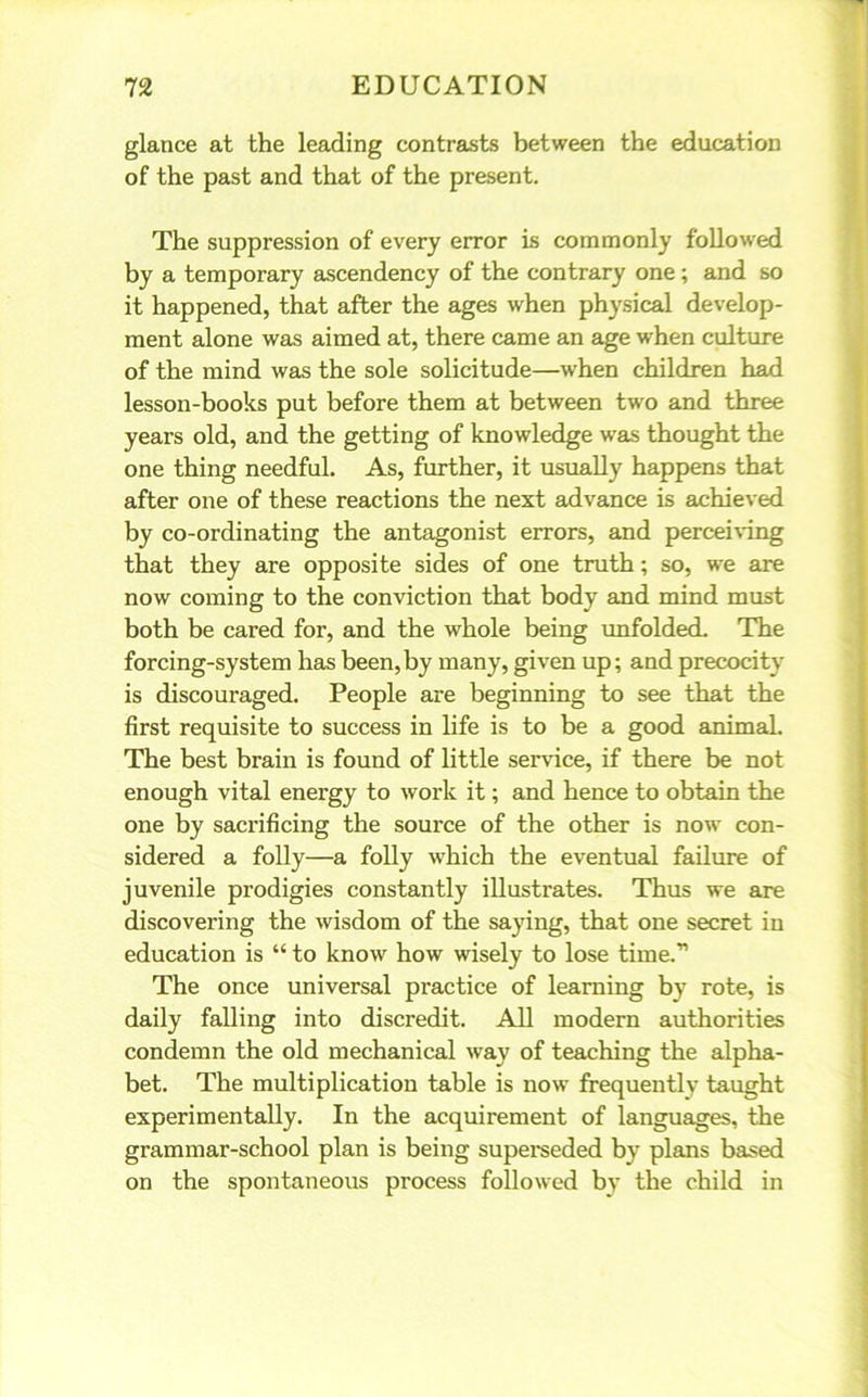 glance at the leading contrasts between the education of the past and that of the present. The suppression of every error is commonly followed by a temporary ascendency of the contrary one ; and so it happened, that after the ages when physical develop- ment alone was aimed at, there came an age when culture of the mind was the sole solicitude—when children had lesson-books put before them at between two and three years old, and the getting of knowledge was thought the one thing needful. As, further, it usually happens that after one of these reactions the next advance is achieved by co-ordinating the antagonist errors, and perceiving that they are opposite sides of one truth; so, we are now coming to the conviction that body and mind must both be cared for, and the whole being unfolded. The forcing-system has been,by many, given up; and precocity is discouraged. People are beginning to see that the first requisite to success in life is to be a good animal. The best brain is found of little service, if there be not enough vital energy to work it; and hence to obtain the one by sacrificing the source of the other is now con- sidered a folly—a folly which the eventual failure of juvenile prodigies constantly illustrates. Thus we are discovering the wisdom of the saying, that one secret in education is “ to know how wisely to lose time.” The once universal practice of learning by rote, is daily falling into discredit. All modern authorities condemn the old mechanical way of teaching the alpha- bet. The multiplication table is now frequently taught experimentally. In the acquirement of languages, the grammar-school plan is being superseded by plans based on the spontaneous process followed by the child in