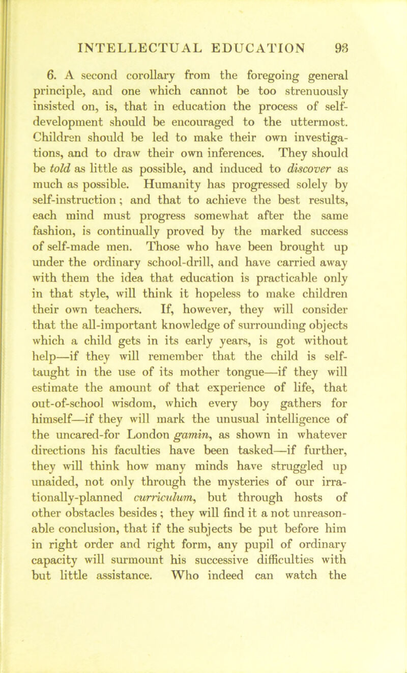 6. A second corollary from the foregoing general principle, and one which cannot be too strenuously insisted on, is, that in education the process of self- development should be encouraged to the uttermost. Children should be led to make their own investiga- tions, and to draw their own inferences. They should be told as little as possible, and induced to discover as much as possible. Humanity has progressed solely by self-instruction; and that to achieve the best results, each mind must progress somewhat after the same fashion, is continually proved by the marked success of self-made men. Those who have been brought up under the ordinary school-drill, and have carried away with them the idea that education is practicable only in that style, will think it hopeless to make children their own teachers. If, however, they will consider that the all-important knowledge of surrounding objects which a child gets in its early years, is got without help—if they will remember that the child is self- taught in the use of its mother tongue—if they will estimate the amount of that experience of life, that out-of-school wisdom, which every boy gathers for himself—if they will mark the unusual intelligence of the uncared-for London gamin, as shown in whatever directions his faculties have been tasked—if further, they will think how many minds have struggled up unaided, not only through the mysteries of our irra- tionally-planned curriculum, but through hosts of other obstacles besides ; they will find it a not unreason- able conclusion, that if the subjects be put before him in right order and right form, any pupil of ordinary capacity will surmount his successive difficulties with but little assistance. Who indeed can watch the