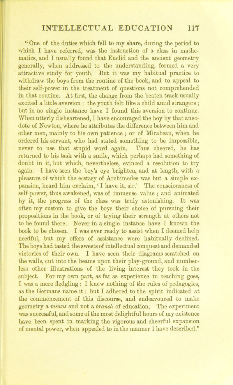 “ One of the duties which fell to my share, during the period to which I have referred, was the instruction of a class in mathe- matics, and I usually found that Euclid and the ancient geometry generally, when addressed to the understanding, formed a very attractive study for youth. But it was my habitual practice to withdraw the boys from the routine of the book, and to appeal to their self-power in the treatment of questions not comprehended in that routine. At first, the change from the beaten track usually excited a little aversion : the youth felt like a child amid strangers ; but in no single instance have I found this aversion to continue. When utterly disheartened, I have encouraged the boy by that anec- dote of Newton, where he attributes the difference between him and other men, mainly to his own patience ; or of Mirabeau, when he ordered his servant, who had stated something to be impossible, never to use that stupid word again. Thus cheered, he has returned to his task with a smile, which perhaps had something of doubt in it, but which, nevertheless, evinced a resolution to try again. I have seen the boy’s eye brighten, and at length, with a pleasure of which the ecstasy of Archimedes was but a simple ex- pansion, heard him exclaim, ‘ I have it, sir.’ The consciousness of self-power, thus awakened, was of immense value ; and animated by it, the progress of the class was truly astonishing. It was often my custom to give the boys their choice of pursuing their propositions in the book, or of trying their strength at others not to be found there. Never in a single instance have I known the book to be chosen. I was ever ready to assist when I deemed help needful, but my offers of assistance were habitually declined. The boys had tasted the sweets of intellectual conquest and demanded victories of their own. I have seen their diagrams scratched on the walls, cut into the beams upon their play-ground, and number- less other illustrations of the living interest they took in the subject. For my own part, as far as experience in teaching goes, I was a mere fledgling : I knew nothing of the rules of pedagogics, as the Germans name it: but I adhered to the spirit indicated at the commencement of this discourse, and endeavoured to make geometry a means and not a branch of education. The experiment was successful, and some of the most delightful hours of my existence have been spent in marking the vigorous and cheerful expansion of mental power, when appealed to in the manner I have described.”