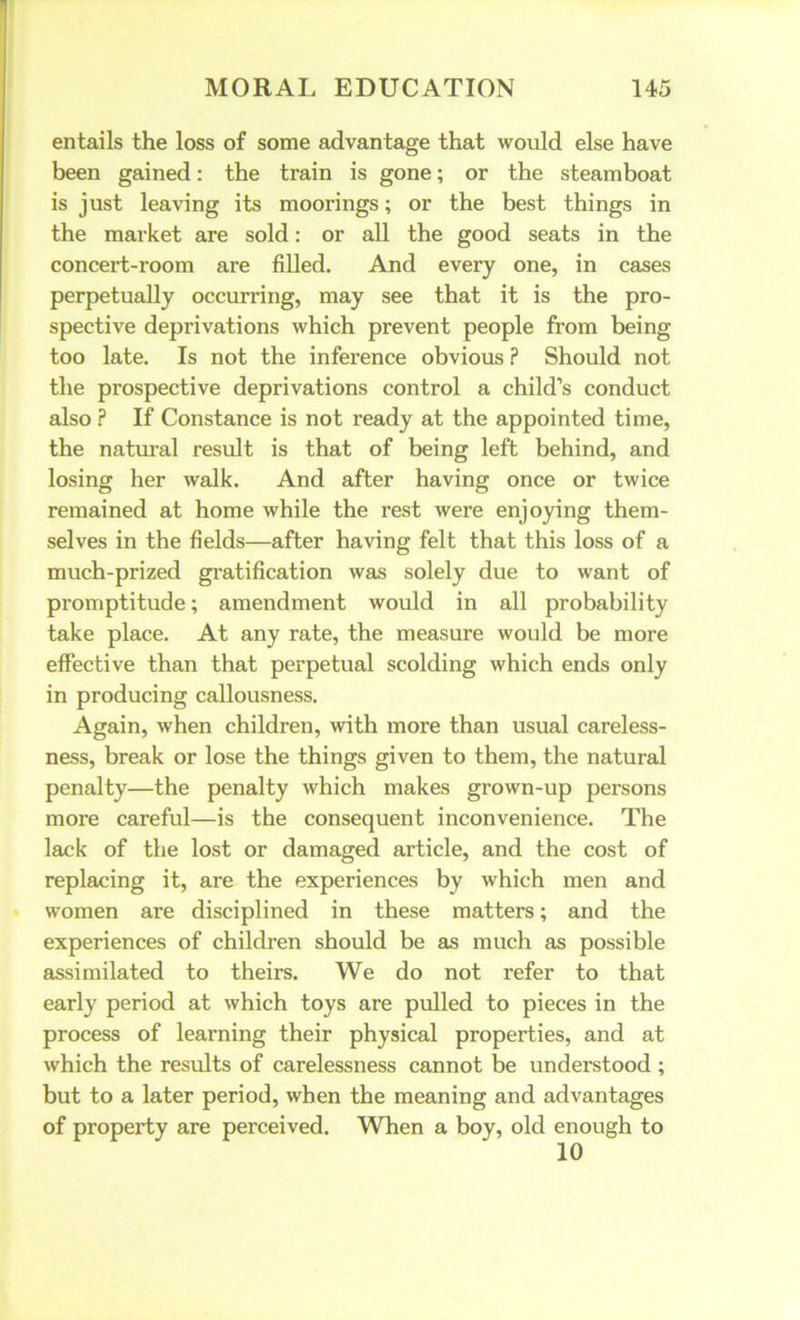 entails the loss of some advantage that would else have been gained: the train is gone; or the steamboat is just leaving its moorings; or the best things in the market are sold: or all the good seats in the concert-room are filled. And every one, in cases perpetually occurring, may see that it is the pro- spective deprivations which prevent people from being too late. Is not the inference obvious ? Should not the prospective deprivations control a child’s conduct also ? If Constance is not ready at the appointed time, the natural result is that of being left behind, and losing her walk. And after having once or twice remained at home while the rest were enjoying them- selves in the fields—after having felt that this loss of a much-prized gratification was solely due to want of promptitude; amendment would in all probability take place. At any rate, the measure would be more effective than that perpetual scolding which ends only in producing callousness. Again, when children, with more than usual careless- ness, break or lose the things given to them, the natural penalty—the penalty which makes grown-up persons more careful—is the consequent inconvenience. The lack of the lost or damaged article, and the cost of replacing it, are the experiences by which men and women are disciplined in these matters; and the experiences of children should be as much as possible assimilated to theirs. We do not refer to that early period at which toys are pulled to pieces in the process of learning their physical properties, and at which the results of carelessness cannot be understood ; but to a later period, when the meaning and advantages of property are perceived. When a boy, old enough to 10