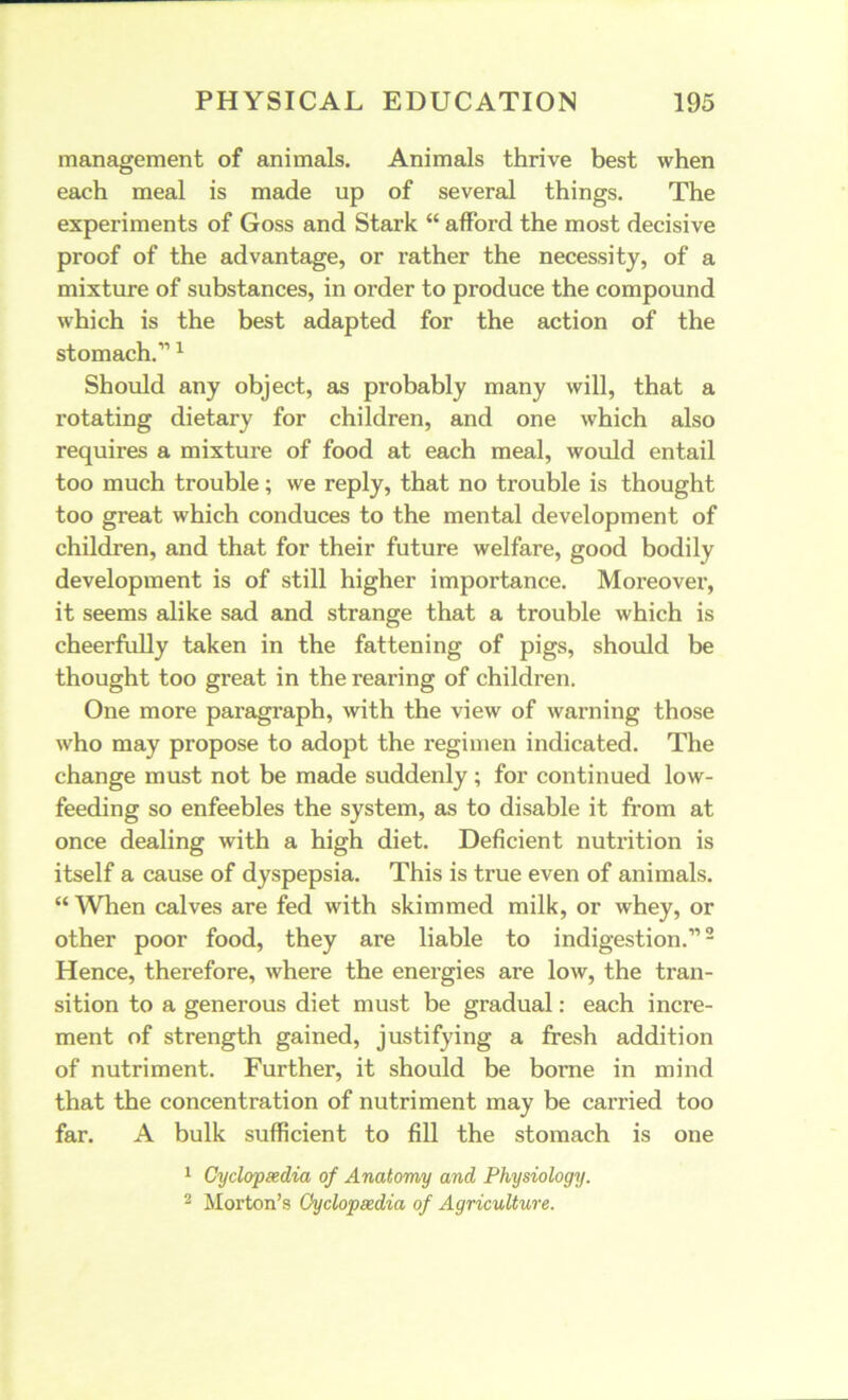 management of animals. Animals thrive best when each meal is made up of several things. The experiments of Goss and Stark “ afford the most decisive proof of the advantage, or rather the necessity, of a mixture of substances, in order to produce the compound which is the best adapted for the action of the stomach.111 Should any object, as probably many will, that a rotating dietary for children, and one which also requires a mixture of food at each meal, would entail too much trouble; we reply, that no trouble is thought too great which conduces to the mental development of children, and that for their future welfare, good bodily development is of still higher importance. Moreover, it seems alike sad and strange that a trouble which is cheerfully taken in the fattening of pigs, should be thought too great in the rearing of children. One more paragraph, with the view of warning those who may propose to adopt the regimen indicated. The change must not be made suddenly; for continued low- feeding so enfeebles the system, as to disable it from at once dealing with a high diet. Deficient nutrition is itself a cause of dyspepsia. This is true even of animals. “ When calves are fed with skimmed milk, or whey, or other poor food, they are liable to indigestion.”2 Hence, therefore, where the enex-gies are low, the tran- sition to a generous diet must be gradual: each incre- ment of strength gained, justifying a fresh addition of nutriment. Further, it should be borne in mind that the concentration of nutriment may be earned too far. A bulk sufficient to fill the stomach is one 1 Cyclopaedia of Anatomy and Physiology. 2 Morton’s Cyclopaedia of Agriculture.