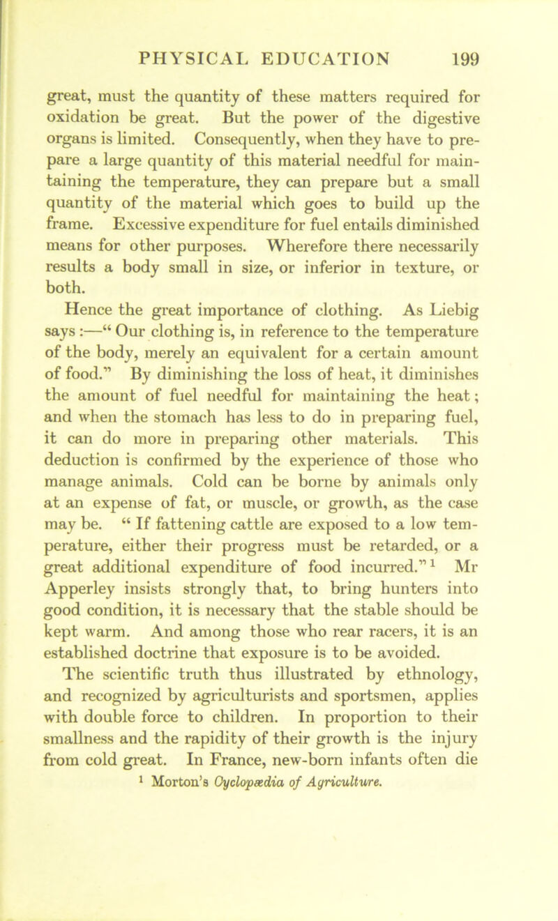 great, must the quantity of these matters required for oxidation be great. But the power of the digestive organs is limited. Consequently, when they have to pre- pare a large quantity of this material needful for main- taining the temperature, they can prepare but a small quantity of the material which goes to build up the frame. Excessive expenditure for fuel entails diminished means for other purposes. Wherefore there necessarily results a body small in size, or inferior in texture, or both. Hence the great importance of clothing. As Liebig says :—“ Our clothing is, in reference to the temperature of the body, merely an equivalent for a certain amount of food.” By diminishing the loss of heat, it diminishes the amount of fuel needful for maintaining the heat; and when the stomach has less to do in preparing fuel, it can do more in preparing other materials. This deduction is confirmed by the experience of those who manage animals. Cold can be borne by animals only at an expense of fat, or muscle, or growth, as the case may be. “ If fattening cattle are exposed to a low tem- perature, either their progress must be retarded, or a great additional expenditure of food incurred.”1 Mr Apperley insists strongly that, to bring hunters into good condition, it is necessary that the stable should be kept warm. And among those who rear racers, it is an established doctrine that exposure is to be avoided. The scientific truth thus illustrated by ethnology, and recognized by agriculturists and sportsmen, applies with double force to children. In proportion to their smallness and the rapidity of their growth is the injury from cold great. In France, new-born infants often die