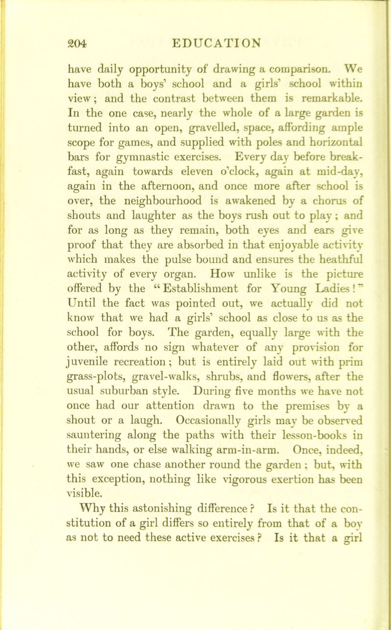 have daily opportunity of drawing a comparison. We have both a boys’ school and a girls’ school within view; and the contrast between them is remarkable. In the one case, nearly the whole of a large garden is turned into an open, gravelled, space, affording ample scope for games, and supplied with poles and horizontal bars for gymnastic exercises. Every day before break- fast, again towards eleven o’clock, again at mid-day, again in the afternoon, and once more after school is over, the neighbourhood is awakened by a chorus of shouts and laughter as the boys rush out to play; and for as long as they remain, both eyes and ears give proof that they are absorbed in that enjoyable activity which makes the pulse bound and ensures the heathful activity of every organ. How unlike is the picture offered by the “ Establishment for Young Ladies! ” Until the fact was pointed out, we actually did not know that we had a girls’ school as close to us as the school for boys. The garden, equally large with the other, affords no sign whatever of any provision for juvenile recreation; but is entirely laid out with prim grass-plots, gravel-walks, shrubs, and flowers, after the usual suburban style. During five months we have not once had our attention drawn to the premises bv a shout or a laugh. Occasionally girls may be observed sauntering along the paths with their lesson-books in their hands, or else walking arm-in-arm. Once, indeed, we saw one chase another round the garden ; but, with this exception, nothing like vigorous exertion has been visible. Why this astonishing difference ? Is it that the con- stitution of a girl differs so entirely from that of a bov as not to need these active exercises ? Is it that a <nrl