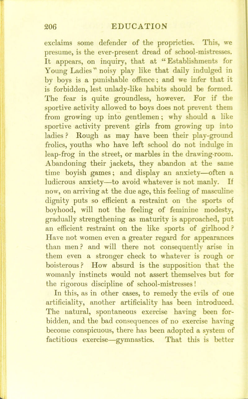 exclaims some defender of the proprieties. This, we presume, is the ever-present dread of school-mistresses. It appears, on inquiry, that at “ Establishments for Young Ladies” noisy play like that daily indulged in by boys is a punishable offence; and we infer that it is forbidden, lest unlady-like habits should be formed. The fear is quite groundless, however. For if the sportive activity allowed to boys does not prevent them from growing up into gentlemen; why should a like sportive activity prevent girls from growing up into ladies ? Rough as may have been their play-ground frolics, youths who have left school do not indulge in leap-frog in the street, or marbles in the drawing-room. Abandoning their jackets, they abandon at the same time boyish games; and display an anxiety—often a ludicrous anxiety—to avoid whatever is not manly. If now, on arriving at the due age, this feeling of masculine dignity puts so efficient a restraint on the sports of boyhood, will not the feeling of feminine modesty, gradually strengthening as maturity is approached, put an efficient restraint on the like sports of girlhood ? Have not women even a greater regal'd for appearances than men ? and will there not consequently arise in them even a stronger check to whatever is rough or boisterous ? How absurd is the supposition that the womanly instincts would not assert themselves but for the rigorous discipline of school-mistresses! In this, as in other cases, to remedy the evils of one artificiality, another artificiality has been introduced. The natural, spontaneous exercise having been for- bidden, and the bad consequences of no exercise having become conspicuous, there has been adopted a system of factitious exercise—gymnastics. That this is better