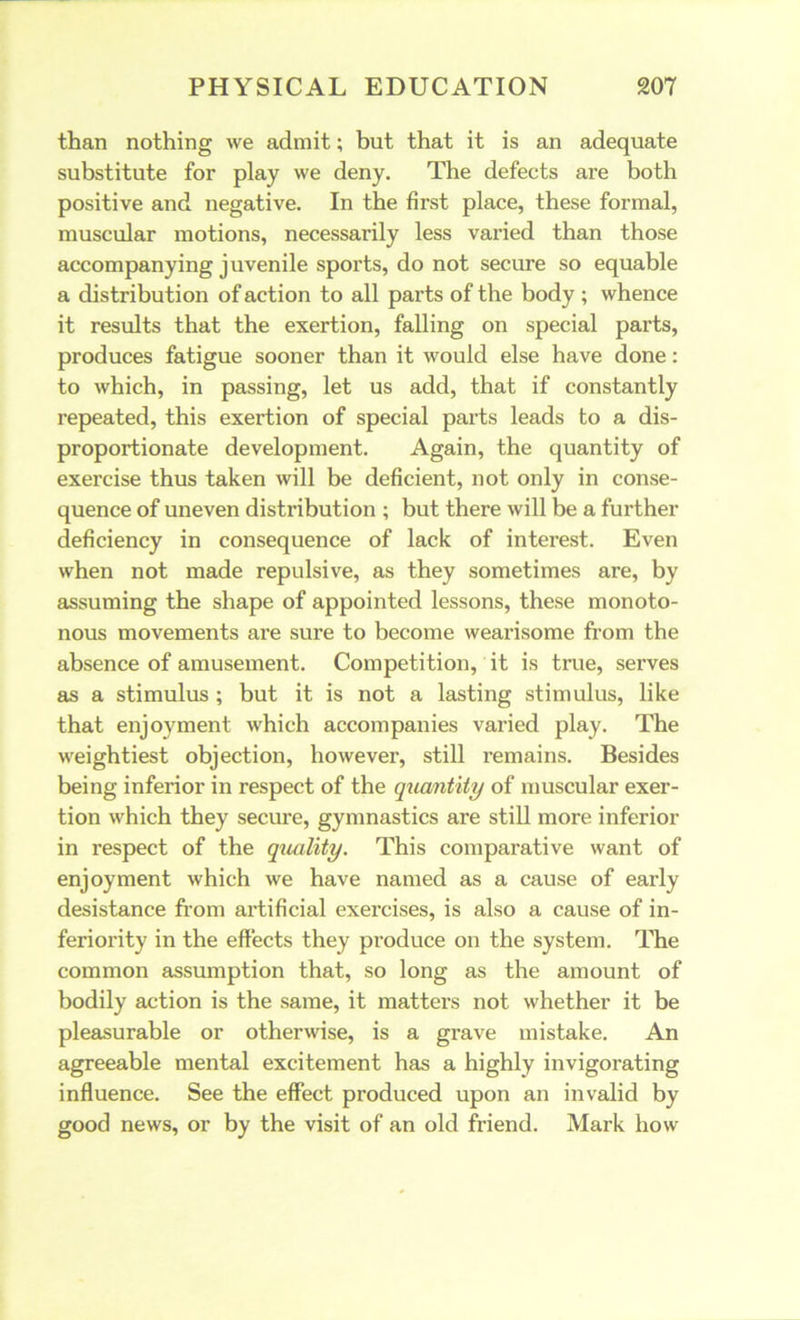 than nothing we admit; but that it is an adequate substitute for play we deny. The defects are both positive and negative. In the first place, these formal, muscular motions, necessarily less varied than those accompanying juvenile sports, do not secure so equable a distribution of action to all parts of the body ; whence it results that the exertion, falling on special parts, produces fatigue sooner than it would else have done: to which, in passing, let us add, that if constantly repeated, this exertion of special parts leads to a dis- proportionate development. Again, the quantity of exercise thus taken will be deficient, not only in conse- quence of uneven distribution ; but there will be a further deficiency in consequence of lack of interest. Even when not made repulsive, as they sometimes are, by assuming the shape of appointed lessons, these monoto- nous movements are sure to become wearisome from the absence of amusement. Competition, it is true, serves as a stimulus ; but it is not a lasting stimulus, like that enjoyment which accompanies varied play. The weightiest objection, however, still remains. Besides being inferior in respect of the quantity of muscular exer- tion which they secure, gymnastics are still more inferior in respect of the quality. This comparative want of enjoyment which we have named as a cause of early desistance from artificial exei’cises, is also a cause of in- feriority in the effects they produce on the system. The common assumption that, so long as the amount of bodily action is the same, it matters not whether it be pleasurable or otherwise, is a grave mistake. An agreeable mental excitement has a highly invigorating influence. See the effect produced upon an invalid by good news, or by the visit of an old friend. Mark how