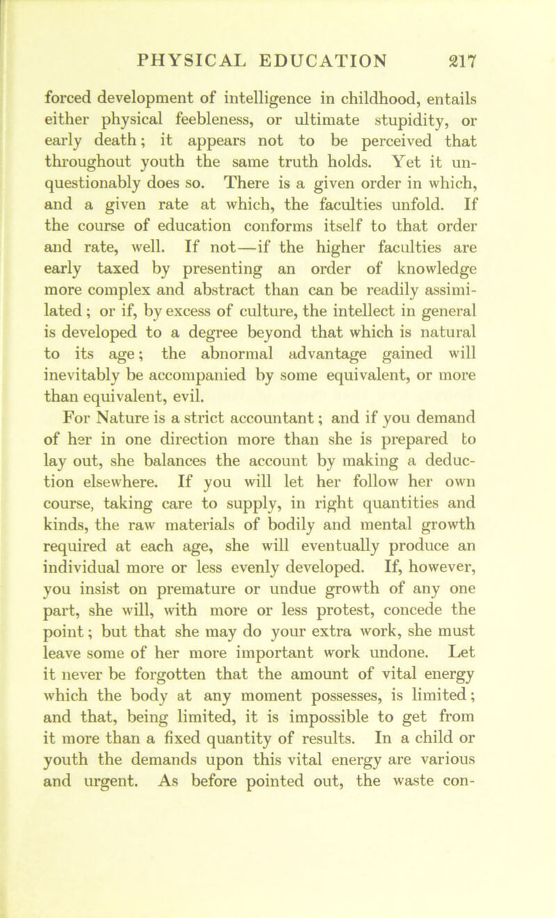 forced development of intelligence in childhood, entails either physical feebleness, or ultimate stupidity, or early death; it appears not to be perceived that throughout youth the same truth holds. Yet it un- questionably does so. There is a given order in which, and a given rate at which, the faculties unfold. If the course of education conforms itself to that order and rate, well. If not—if the higher faculties are early taxed by presenting an order of knowledge more complex and abstract than can be readily assimi- lated ; or if, by excess of culture, the intellect in genei'al is developed to a degree beyond that which is natural to its age; the abnormal advantage gained will inevitably be accompanied by some equivalent, or more than equivalent, evil. For Nature is a sti’ict accountant; and if you demand of her in one direction more than she is prepared to lay out, she balances the account by making a deduc- tion elsewhere. If you will let her follow her own course, taking care to supply, in right quantities and kinds, the raw materials of bodily and mental growth required at each age, she will eventually produce an individual more or less evenly developed. If, however, you insist on premature or undue growth of any one part, she will, with more or less protest, concede the point; but that she may do your extra work, she must leave some of her more important work undone. Let it never be forgotten that the amount of vital energy which the body at any moment possesses, is limited; and that, being limited, it is impossible to get from it more than a fixed quantity of results. In a child or youth the demands upon this vital energy are various and urgent. As before pointed out, the waste con-