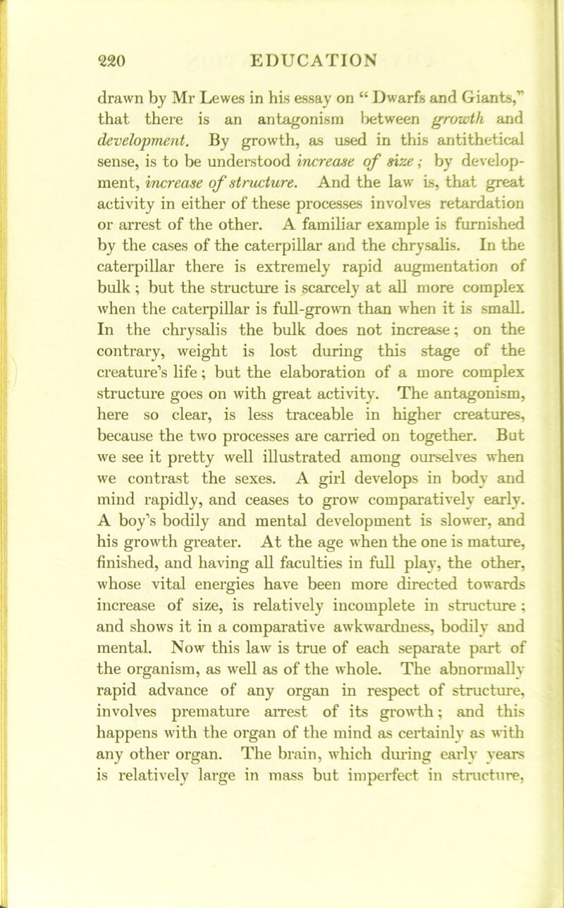 drawn by Mr Lewes in his essay on “ Dwarfs and Giants,” that there is an antagonism Ijetween growth and development. By growth, as used in this antithetical sense, is to be understood increase of size; by develop- ment, increase of structure. And the law is, that great activity in either of these processes involves retardation or arrest of the other. A familiar example is furnished by the cases of the caterpillar and the chrysalis. In the caterpillar there is extremely rapid augmentation of bulk ; but the structure is scarcely at all more complex when the caterpillar is full-grown than when it is small. In the chrysalis the bulk does not increase; on the contrary, weight is lost during this stage of the creature’s life; but the elaboration of a more complex structure goes on with great activity. The antagonism, here so clear, is less traceable in higher creatures, because the two processes are carried on together. But we see it pretty well illustrated among ourselves when we contrast the sexes. A girl develops in body and mind rapidly, and ceases to grow comparatively early. A boy’s bodily and mental development is slower, and his growth greater. At the age when the one is mature, finished, and having all faculties in full play, the other, whose vital energies have been more directed towards increase of size, is relatively incomplete in structure ; and shows it in a comparative awkwardness, bodily and mental. Now this law is true of each separate part of the organism, as well as of the whole. The abnormally rapid advance of any organ in respect of structure, involves premature arrest of its growth; and this happens with the organ of the mind as certainly as -with any other organ. The brain, which during early years is relatively large in mass but imperfect in structure,