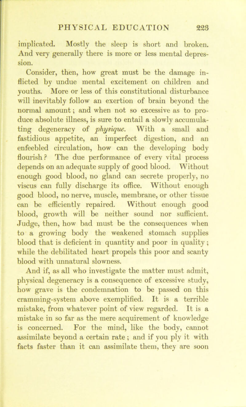 implicated. Mostly the sleep is short and broken. And very generally there is more or less mental depres- sion. Consider, then, how great must be the damage in- flicted by undue mental excitement on children and youths. More or less of this constitutional disturbance will inevitably follow an exertion of brain beyond the normal amount; and when not so excessive as to pro- duce absolute illness, is sure to entail a slowly accumula- ting degeneracy of physique. With a small and fastidious appetite, an imperfect digestion, and an enfeebled circulation, how can the developing body flourish ? The due performance of every vital process depends on an adequate supply of good blood. Without enough good blood, no gland can secrete properly, no viscus can fully discharge its office. Without enough good blood, no nerve, muscle, membrane, or other tissue can be efficiently repaired. Without enough good blood, growth will be neither sound nor sufficient. Judge, then, how bad must be the consequences when to a growing body the weakened stomach supplies blood that is deficient in quantity and poor in quality; while the debilitated heart propels this poor and scanty blood with unnatural slowness. And if, as all who investigate the matter must admit, physical degeneracy is a consequence of excessive study, how grave is the condemnation to be passed on this cramming-system above exemplified. It is a terrible mistake, from whatever point of view regarded. It is a mistake in so far as the mere acquirement of knowledge is concerned. For the mind, like the body, cannot assimilate beyond a certain rate; and if you ply it with facts faster than it can assimilate them, they are soon
