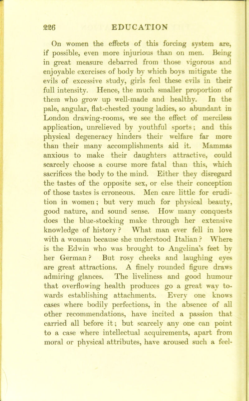 On women the effects of this forcing system are, if possible, even more injurious than on men. Being in great measure debarred from those vigorous and enjoyable exercises of body by which boys mitigate the evils of excessive study, girls feel these evils in their full intensity. Hence, the much smaller proportion of them who grow up well-made and healthy. In the pale, angular, flat-chested young ladies, so abundant in London drawing-rooms, we see the effect of merciless application, unrelieved by youthful sports; and this physical degeneracy hinders their welfare far more than their many accomplishments aid it. Mammas anxious to make their daughters attractive, could scarcely choose a course more fatal than this, which sacrifices the body to the mind. Either they disregard the tastes of the opposite sex, or else their conception of those tastes is erroneous. Men care little for erudi- tion in women; but very much for physical beauty, good nature, and sound sense. How many conquests does the blue-stocking make through her extensive knowledge of history ? What man ever fell in love with a woman because she understood Italian ? Where is the Edwin who was brought to Angelina’s feet by her German ? But rosy cheeks and laughing eyes are great attractions. A finely rounded figure draws admiring glances. The liveliness and good humour that overflowing health produces go a great wav to- wards establishing attachments. Every one knows cases where bodily perfections, in the absence of all other recommendations, have incited a passion that carried all before it; but scarcely any one can point to a case where intellectual acquirements, apart from moral or physical attributes, have aroused such a feel-