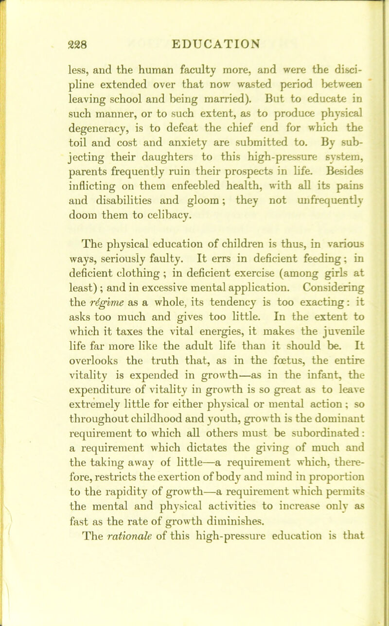 less, and the human faculty more, and were the disci- pline extended over that now wasted period between leaving school and being married). But to educate in such manner, or to such extent, as to produce physical degeneracy, is to defeat the chief end for which the toil and cost and anxiety are submitted to. By sub- jecting their daughters to this high-pressure system, parents frequently ruin their prospects in life. Besides inflicting on them enfeebled health, with all its pains and disabilities and gloom; they not unfrequentlv doom them to celibacy. The physical education of children is thus, in various ways, seriously faulty. It errs in deficient feeding; in deficient clothing ; in deficient exercise (among girls at least) ; and in excessive mental application. Considering the regime as a whole, its tendency is too exacting: it asks too much and gives too little. In the extent to which it taxes the vital energies, it makes the juvenile life far more like the adult life than it should be. It overlooks the truth that, as in the foetus, the entire vitality is expended in growth—as in the infant, the expenditure of vitality in growth is so great as to leave extremely little for either physical or mental action; so throughout childhood and youth, growth is the dominant requirement to which all others must be subordinated: a requirement which dictates the giving of much and the taking away of little—a requirement which, there- fore, restricts the exertion of body and mind in proportion to the rapidity of growth—a requirement which permits the mental and physical activities to increase only as fast as the rate of growth diminishes. The rationale of this high-pressure education is that