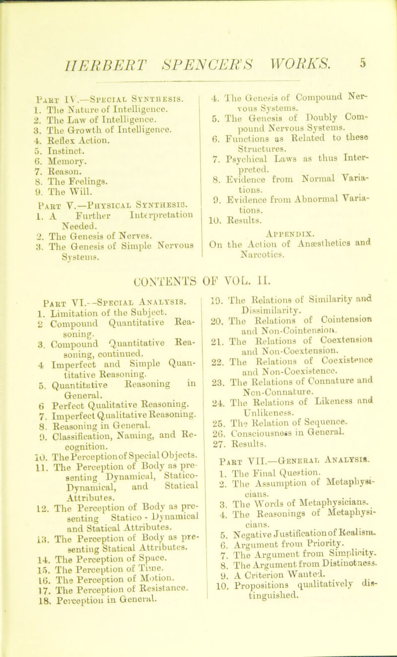 Pabt IV.—Special Synthesis. 1. Tlie Nature of Intelligence. 2. The Law of Intelligence. 3. The Growth of Intelligence. 4. Reflex Action. 5. Instinct. 6. Memory. 7. Reason. S. The Feelings. 9. The Will. Pabt V.— Physical Synthesis. 1. A Further Interpretation Needed. 2. The Genesis of Nerves. 3. The Genesis of Simple Nervous Systems. 4. The Genesis of Compound Ner- vous Systems. 5. The Genesis of Doubly Com- pound Nervous Systems. 6. Functions as Related to these Structures. 7. Psychical Laws as thus Inter- preted. 8. Evidence from Normal Varia- tions. 9. Evidence from Abnormal Varia- tions. 10. Results. Appendix. On the Action of Anaesthetics and Narcotics. CONTENTS OF VOL. II. Pabt VI.—Special Analysis. I. Limitation of the Subject. 2 Compound Quantitative Rea- soning. 3. Compound Quantitative Rea- soning, continued. 4 Imperfect and Simple Quan- titative Reasoning. 5. Quantitative Reasoning in General. 6 Perfect Qualitative Reasoning. 7. Imperfect Qualitative Reasoning. 8. Reasoning in General. 9. Classification, Naming, and Re- cognition. 10. The Perception of Special Objects. II. The Perception of Body as pre- senting Dynamical, Statico- Dynamical, and Statical Attributes. 12. The Perception of Body as pre- senting Statico - Dynamical and Statical Attributes, lit. The Perception of Body as pre- senting Statical Attributes. 14. The Perception of Space. 15. The Perception of Time. 16. The Perception of Motion. 17. The Perception of Resistance. 18. Perception in General. 19. The Relations of Similarity and Dissimilarity. 20. The Relations of Cointension and Non-Cointension. 21. The Relations of Coextension and Non-Coextension. 22. The Relations of Coexistence and Non-Coexistence, j 23. The Relations of Connature and Non-Connature. j 24. The Relations of Likeness and Unlikeness. | 25. The Relation of Sequence. 26. Consciousness in General. 27. Results. Past VII.—General Analysis. 1. The Final Question. 2. The Assumption of Metaphysi- cians. 3. The Words of Metaphysicians. 4. The Reasonings of Metaphysi- cians. 5. Negative Justification of Realism. 6. Argument from Priority. 7. The Argument from Simplicity. 8. The Argument from Distinctness. 9. A Criterion Wanted. 10. Propositions qualitatively dis- tinguished.