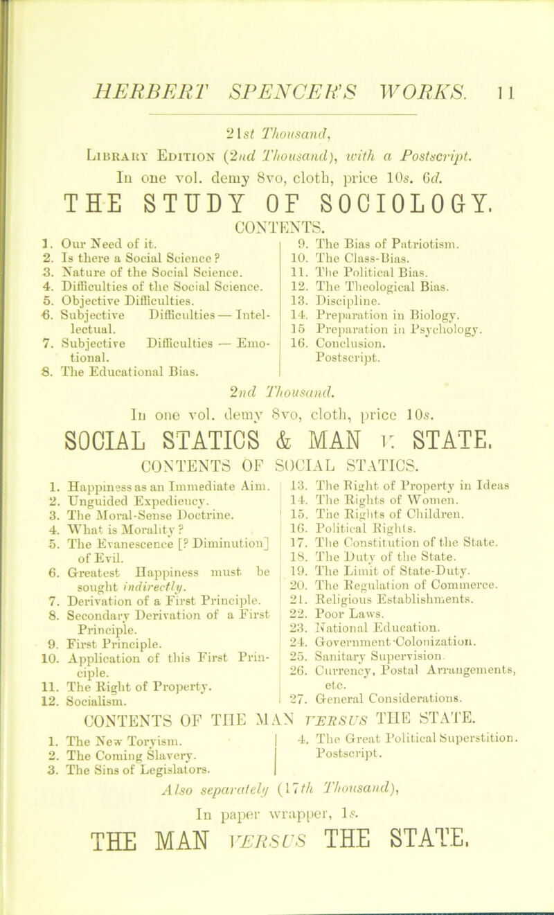 21 si Thousand, Library Edition (2nd Thousand), with a Postscript. In one vol. demy 8vo, cloth, price 10s. Gd. THE STUDY OF SOCIOLOGY. CONTENTS. 1. Our Need of it. 2. Is there a Social Science ? 3. Nature of the Social Science. 4. Difficulties of the Social Science. 5. Objective Difficulties. -6. Subjective Difficulties—Intel- lectual. 7. Subjective Difficulties — Emo- tional. 8. The Educational Bias. 9. The Bias of Patriotism. 10. The Class-Bias. 11. The Political Bias. 12. The Theological Bias. 13. Discipline. 14. Preparation in Biology. 15 Preparation in Psychology 16. Conclusion. Postscript. 2nd Thousand. In one vol. demy 8vo, cloth, price 10s. SOCIAL STATICS & MAN v. STATE. CONTENTS OF 1. Happiness as an Immediate Aim. 2. TTnguided Expediency. 3. The Moral-Sense Doctrine. 4. What is Morality ? 5. The Evanescence [? Diminution] of Evil. 6. Greatest Happiness must be sought indirectly. 7. Derivation of a First Principle. 8. Secondary Derivation of a Eirst Principle. 9. Eirst Principle. 10. Application of this First Prin- ciple. 11. The Right of Property. 12. Socialism. SOCIAL STATICS. 13. The Right of Property in Ideas 14. The Rights of Women. 15. The Rights of Children. 16. Political Rights. 17. The Constitution of the State. 18. The Duty of the State. 19. The Limit of State-Duty. 20. The Regulation of Commerce. 21. Religious Establishments. 22. Poor Laws. 23. National Education. 24. Government'Colonization. 25. Sanitary Supervision. 26. Currency, Postal Arrangements, etc. I 27. General Considerations. VERSUS THE STATE. 4. The Great Political Superstition. Postscript. CONTENTS OF THE MAN 1. The New Toryism. 2. The Coming Slavery. 3. The Sins of Legislators. Also separately (17i/< Thousand), In paper wrapper, Is. THE MAN versus THE STATE,