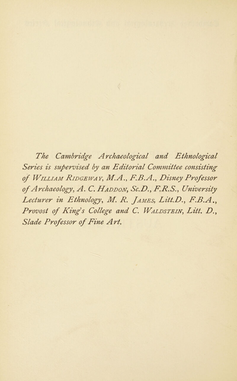 The Cambridge Archaeological and Ethnological Series is supervised by an Editorial Committee consisting of William Ridgeway, M.A., F.B.A., Disney Professor of Archaeology, A. C. Haddon, Sc,D., F,R.S., University Lecturer in Ethnology, M. R. James, Litt.D,, F.R.A,, Provost of Kings College and C. Waldstein, Litt, D., Slade Professor of Fine Art,