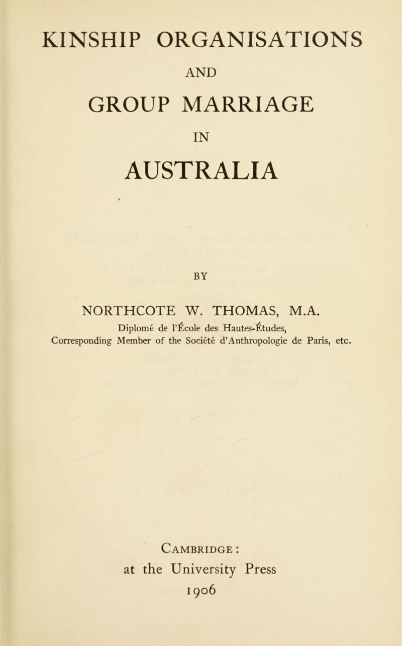 KINSHIP ORGANISATIONS AND GROUP MARRIAGE IN AUSTRALIA BY NORTHCOTE W. THOMAS, M.A. Diplome de I’^^cole des Hautes-Etudes, Corresponding Member of the Societe d’Anthropologie de Paris, etc. Cambridge : at the University Press 1906