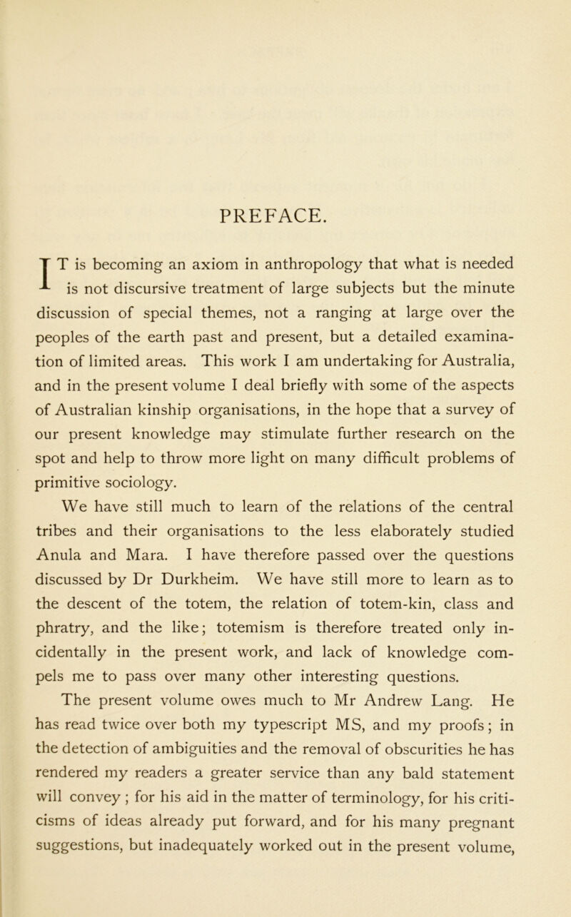 PREFACE. T T is becoming an axiom in anthropology that what is needed ^ is not discursive treatment of large subjects but the minute discussion of special themes, not a ranging at large over the peoples of the earth past and present, but a detailed examina- tion of limited areas. This work I am undertaking for Australia, and in the present volume I deal briefly with some of the aspects of Australian kinship organisations, in the hope that a survey of our present knowledge may stimulate further research on the spot and help to throw more light on many difficult problems of primitive sociology. We have still much to learn of the relations of the central tribes and their organisations to the less elaborately studied Anula and Mara. I have therefore passed over the questions discussed by Dr Durkheim. We have still more to learn as to the descent of the totem, the relation of totem-kin, class and phratry, and the like; totemism is therefore treated only in- cidentally in the present work, and lack of knowledge com- pels me to pass over many other interesting questions. The present volume owes much to Mr Andrew Lang. He has read twice over both my typescript MS, and my proofs; in the detection of ambiguities and the removal of obscurities he has rendered my readers a greater service than any bald statement will convey ; for his aid in the matter of terminology, for his criti- cisms of ideas already put forward, and for his many pregnant suggestions, but inadequately worked out in the present volume,