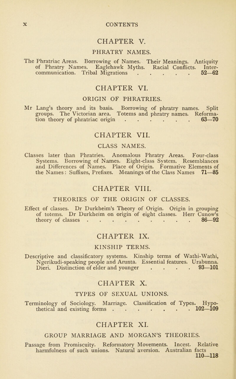 CHAPTER V. PHRATRY NAMES. The Phratriac Areas. Borrowing of Names. Their Meanings. Antiquity of Phratry Names. Eaglehawk Myths. Racial Conflicts. Inter- communication. Tribal Migrations 52—62 CHAPTER VI. ORIGIN OF PHRATRIES. Mr Lang’s theory and its basis. Borrowing of phratry names. Split groups. The Victorian area. Totems and phratry names. Reforma- tion theory of phratriac origin 63—70 CHAPTER VII. CLASS NAMES. Classes later than Phratries. Anomalous Phratry Areas. Four-class Systems. Borrowing of Names. Eight-class System. Resemblances and Differences of Names. Place of Origin. Formative Elements of the Names: Suffixes, Prefixes. Meanings of the Class Names 71—85 CHAPTER VIII. THEORIES OF THE ORIGIN OF CLASSES. Effect of classes. Dr Durkheim’s Theory of Origin. Origin in grouping of totems. Dr Durkheim on origin of eight classes. Herr Cunow’s theory of classes 86—92 CHAPTER IX. KINSHIP TERMS. Descriptive and classificatory systems. Kinship terms of Wathi-Wathi, Ngerikudi-speaking people and Aiamta. Essential features. Urabunna. Dieri. Distinction of elder and younger .... 93—101 CHAPTER X. TYPES OF SEXUAL UNIONS. Terminology of Sociology. Marriage. Classification of Types. Hypo- thetical and existing forms 102—109 CHAPTER XL GROUP MARRIAGE AND MORGAN’S THEORIES. Passage from Promiscuity. Reformatory Movements. Incest. Relative harmfulness of such unions. Natural aversion. Australian facts 110—118