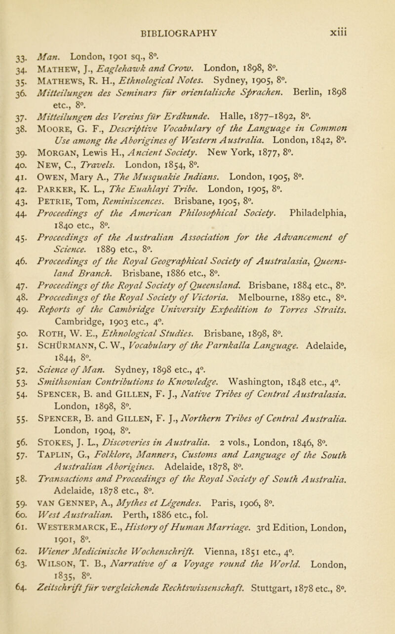 33. Man. London, 1901 sq., 8®. 34. Mathew, J., Eaglehawk and Crow. London, 1898, 8®. 35. Mathews, R. H., Ethnological Notes. Sydney, 1905, 8®. 36. Mitteilungen des Seminars fiir orientalische Sprachen. Berlin, 1898 etc., 8°. 37. Mitteilungen des Vereins filr Erdku7ide. Halle, 1877-1892, 8®. 38. Moore, G. F., Descriptive Vocabulary of the Language m Common Use among the Aborigines of Western Australia. London, 1842, 8®. 39. Morgan, Lewis H., Ancient Society. New York, 1877, 8°. 40. New, C., Travels. London, 1854, 8°. 41. Owen, Mary A., The Musquakie Indians. London, 1905, 8®. 42. Parker, K. L., The Euahlayi Tribe. London, 1905, 8°. 43. Petrie, Tom, Reminiscences. Brisbane, 1905, 8®. 44. Proceedings of the American Philosophical Society. Philadelphia, 1840 etc., 8®. 45. Proceedings of the Australian Association for the Advancement of Science. 1889 etc., 8®. 46. Proceedings of the Royal Geographical Society of Australasia, Queens- land Branch. Brisbane, 1886 etc., 8®. 47. Proceedings of the Royal Society of Queensla7id. Brisbane, 1884 etc., 8®. 48. Proceedings of the Royal Society of Victoria. Melbourne, 1889 etc., 8®. 49. Reports of the Cambridge University Expedition to Torres Straits. Cambridge, 1903 etc., 4®. 50. Roth, W. E., Ethnological Studies. Brisbane, 1898, 8®. 51. SCHURMANN, C. W., Vocabulary of the Parnkalla La7iguage. Adelaide, 1844, 8®. 52. Scie7ice of Man. Sydney, 1898 etc., 4®. 53. S7nithso7iia7i Cofitributions to Knowledge. Washington, 1848 etc., 4®. 54. Spencer, B. and Gillen, F. J., Native Tribes of Ce7itral Australasia. London, 1898, 8®. 55. Spencer, B. and Gillen, F. Northern Tribes of Central Australia. London, 1904, 8®. 56. Stokes, J. L., Discoveries hi Australia. 2 vols., London, 1846, 8®. 57. Taplin, G., Folklore, Manners, Customs and Language of the South Australian Aborigines. Adelaide, 1878, 8®. 58. Transactions and Proceedings of the Royal Society of South Australia. Adelaide, 1878 etc., 8®. 59. VAN Gennep, a., Mythes et Legendes. Paris, 1906, 8®. 60. West Australian. Perth, 1886 etc., fol. 61. Westermarck, E., History of Human Marriage. 3rd Edition, London, 1901, 8®. 62. Wiener Medicinische Woche7ischrift. Vienna, 1851 etc., 4®. 63. Wilson, T. B., Narrative of a Voyage round the World. London, 1835, 8®. 64. Zeitschrift fiir vergleichende Rechtswisse7ischaft. Stuttgart, 1878 etc., 8°.