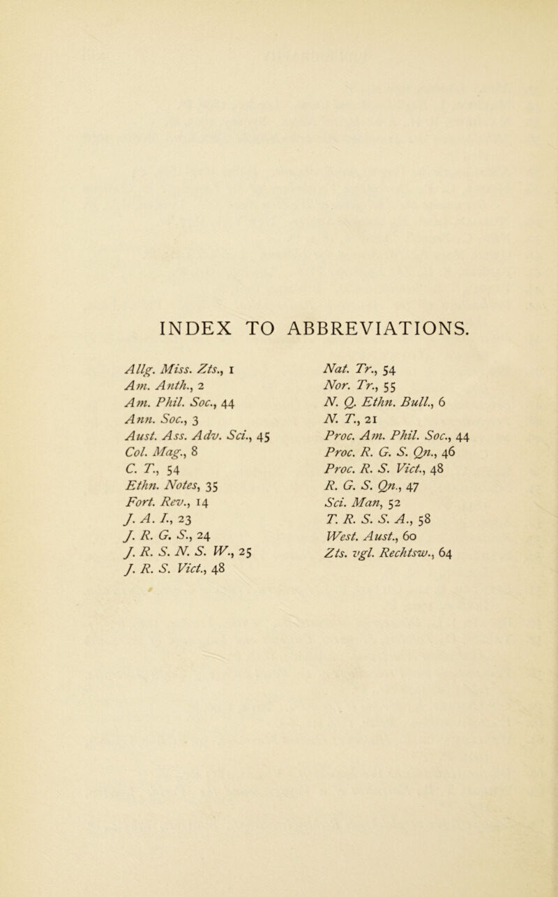 INDEX TO ABBREVIATIONS. Allg. Miss. Zis.j I Am. Aui/i., 2 Am. Phil. Soc., 44 Ann. Soc.^f 3 Ausl. Ass. Adv. Sci.., 45 Col. Mag.., 8 c. r., 54 Ethn. Notes., 35 Fort. Rev., 14 J. A. /., 23 J. R. G, S., 24 /. R. S. N. S. W., 25 J. R. S. Viet., 48 Nat. Tr., 54 Nor. Tr., 55 N. Q. Ethn. Bull., 6 N. T., 21 Proc. Am. Phil. Soc., 44 Proc. R. G. S. Qn., 46 Proc. R. S. Viet., 48 R. G. S. Qn., 47 Sci. Man, 52 T. R. S. S. A., 58 West. Aust., 60 Zts. vgl. Rechtsw., 64