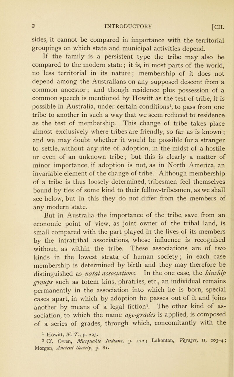 sides, it cannot be compared in importance with the territorial groupings on which state and municipal activities depend. If the family is a persistent type the tribe may also be compared to the modern state; it is, in most parts of the world, no less territorial in its nature; membership of it does not depend among the Australians on any supposed descent from a common ancestor; and though residence plus possession of a common speech is mentioned by Howitt as the test of tribe, it is possible in Australia, under certain conditions^ to pass from one tribe to another in such a way that we seem reduced to residence as the test of membership. This change of tribe takes place almost exclusively where tribes are friendly, so far as is known ; and we may doubt whether it would be possible for a stranger to settle, without any rite of adoption, in the midst of a hostile or even of an unknown tribe ; but this is clearly a matter of minor importance, if adoption is not, as in North America, an invariable element of the change of tribe. Although membership of a tribe is thus loosely determined, tribesmen feel themselves bound by ties of some kind to their fellow-tribesmen, as we shall see below, but in this they do not differ from the members of any modern state. But in Australia the importance of the tribe, save from an economic point of view, as joint owner of the tribal land, is small compared with the part played in the lives of its members by the intratribal associations, whose influence is recognised without, as within the tribe. These associations are of two kinds in the lowest strata of human society; in each case membership is determined by birth and they may therefore be distinguished as natal associations. In the one case, the kinship groups such as totem kins, phratries, etc., an individual remains permanently in the association into which he is born, special cases apart, in which by adoption he passes out of it and joins another by means of a legal fiction^ The other kind of as- sociation, to which the name age-grades is applied, is composed of a series of grades, through which, concomitantly with the ^ Howitt, N. Zl, p. 225. ^ Cf. Owen, Musquakie Indians^ p. 122; Lahontan, Voyages^ ll, 203-4; Morgan, Ancient Society, p. 81.