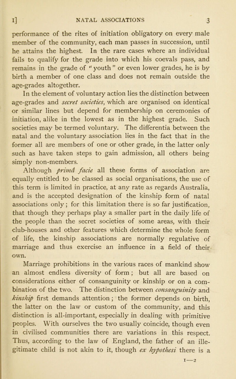 performance of the rites of initiation obligatory on every male member of the community, each man passes in succession, until he attains the highest In the rare cases where an individual fails to qualify for the grade into which his coevals pass, and remains in the grade of “ youth ” or even lower grades, he is by birth a member of one class and does not remain outside the age-grades altogether. In the element of voluntary action lies the distinction between age-grades and secret societies, which are organised on identical or similar lines but depend for membership on ceremonies of initiation, alike in the lowest as in the highest grade. Such societies may be termed voluntary. The differentia between the natal and the voluntary association lies in the fact that in the former all are members of one or other grade, in the latter only such as have taken steps to gain admission, all others being simply non-members. Although primd facie all these forms of association are equally entitled to be classed as social organisations, the use of this term is limited in practice, at any rate as regards Australia, and is the accepted designation of the kinship form of natal associations only; for this limitation there is so far justification, that though they perhaps play a smaller part in the daily life of the people than the secret societies of some areas, with their club-houses and other features which determine the whole form of life, the kinship associations are normally regulative of marriage and thus exercise an influence in a field of their own. Marriage prohibitions in the various races of mankind show an almost endless diversity of form; but all are based on considerations either of consanguinity or kinship or on a com- bination of the two. The distinction between consanguinity and kinship first demands attention ; the former depends on birth, the latter on the law or custom of the community, and this distinction is all-important, especially in dealing with primitive peoples. With ourselves the two usually coincide, though even in civilised communities there are variations in this respect. Thus, according to the law of England, the father of an ille- gitimate child is not akin to it, though ex hypothesi there is a I — 2