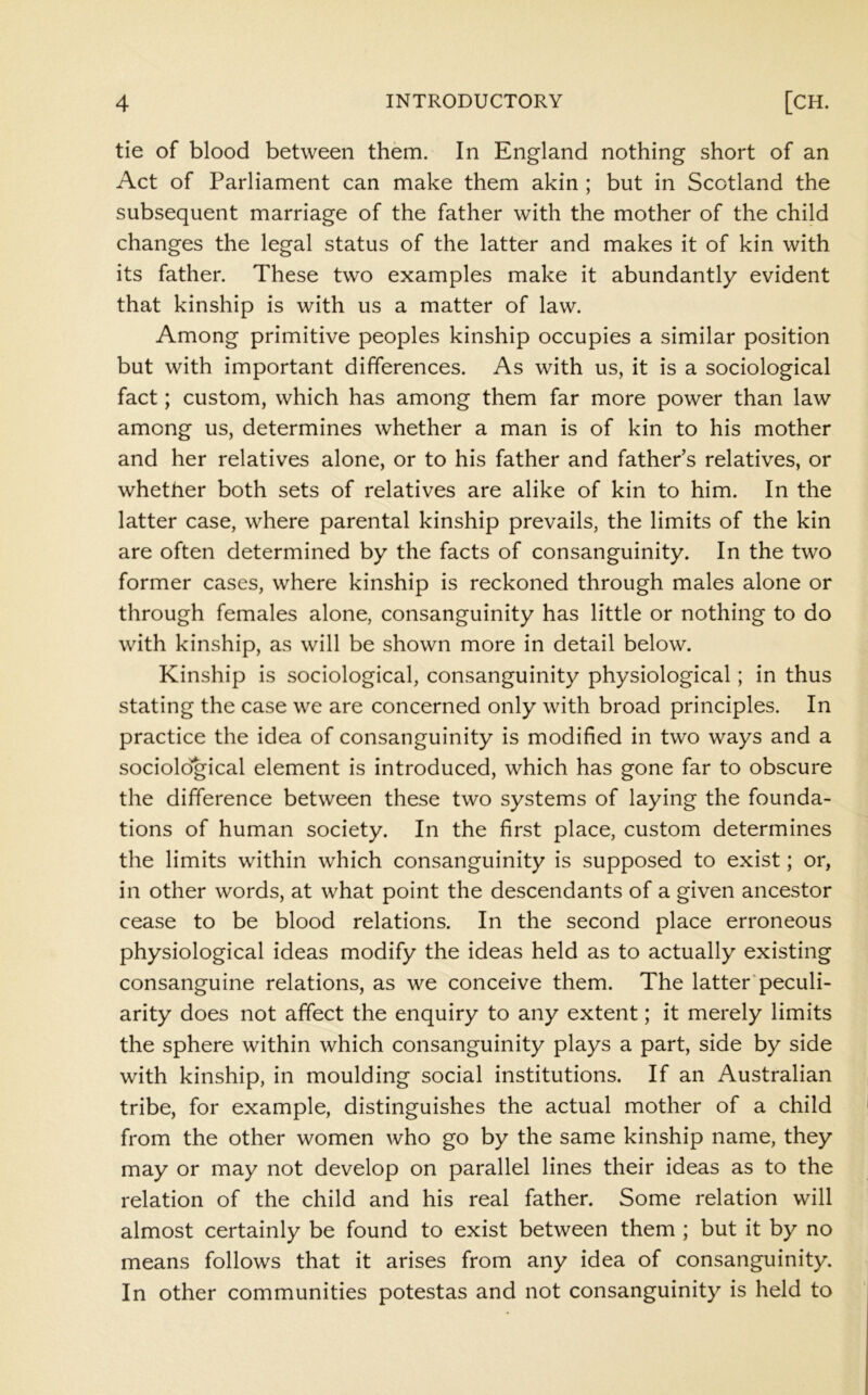 tie of blood between them. In England nothing short of an Act of Parliament can make them akin ; but in Scotland the subsequent marriage of the father with the mother of the child changes the legal status of the latter and makes it of kin with its father. These two examples make it abundantly evident that kinship is with us a matter of law. Among primitive peoples kinship occupies a similar position but with important differences. As with us, it is a sociological fact; custom, which has among them far more power than law among us, determines whether a man is of kin to his mother and her relatives alone, or to his father and father’s relatives, or whether both sets of relatives are alike of kin to him. In the latter case, where parental kinship prevails, the limits of the kin are often determined by the facts of consanguinity. In the two former cases, where kinship is reckoned through males alone or through females alone, consanguinity has little or nothing to do with kinship, as will be shown more in detail below. Kinship is sociological, consanguinity physiological; in thus stating the case we are concerned only with broad principles. In practice the idea of consanguinity is modified in two ways and a sociological element is introduced, which has gone far to obscure the difference between these two systems of laying the founda- tions of human society. In the first place, custom determines the limits within which consanguinity is supposed to exist; or, in other words, at what point the descendants of a given ancestor cease to be blood relations. In the second place erroneous physiological ideas modify the ideas held as to actually existing consanguine relations, as we conceive them. The latter'peculi- arity does not affect the enquiry to any extent; it merely limits the sphere within which consanguinity plays a part, side by side with kinship, in moulding social institutions. If an Australian tribe, for example, distinguishes the actual mother of a child from the other women who go by the same kinship name, they may or may not develop on parallel lines their ideas as to the relation of the child and his real father. Some relation will almost certainly be found to exist between them ; but it by no means follows that it arises from any idea of consanguinity. In other communities potestas and not consanguinity is held to