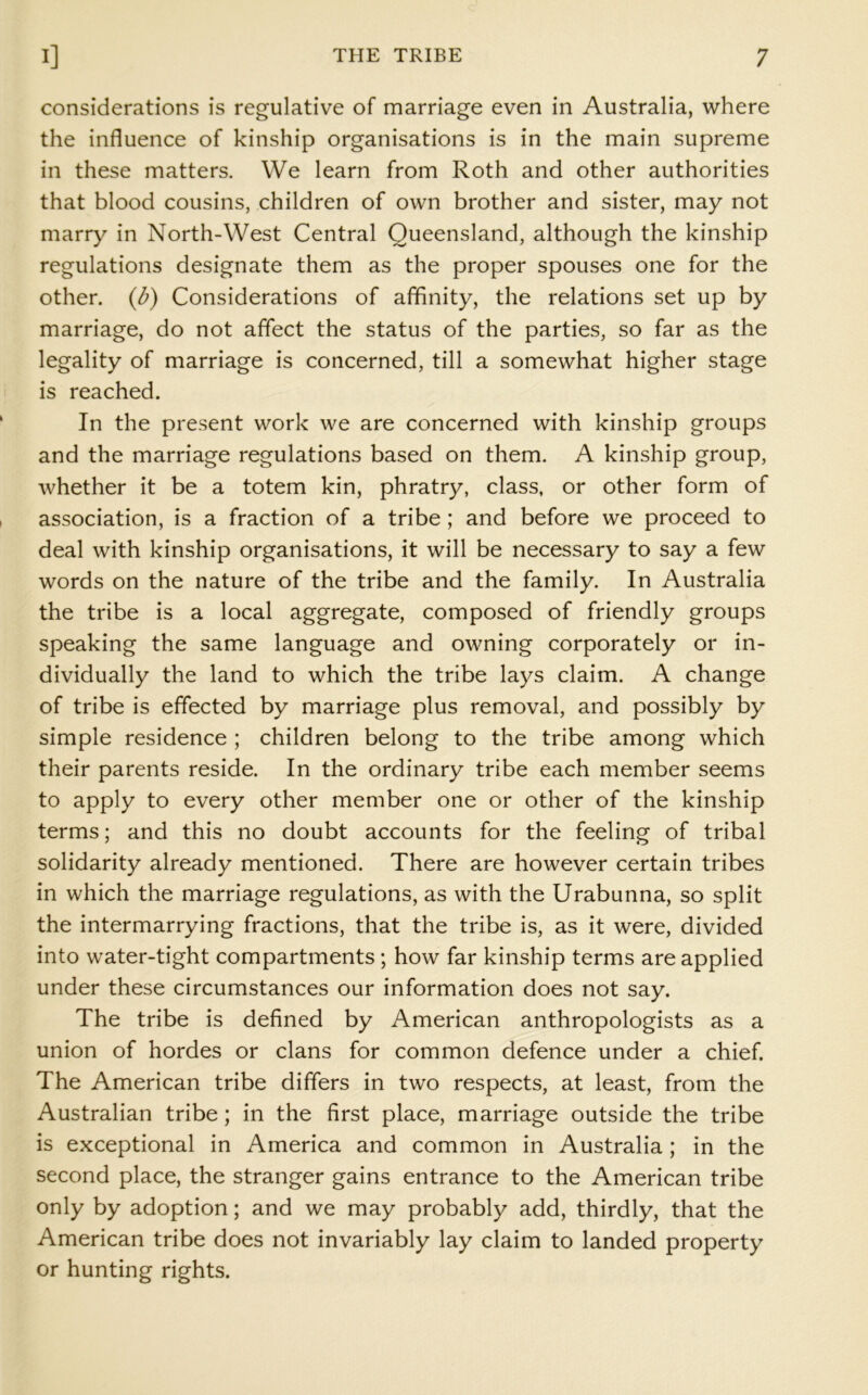 considerations is regulative of marriage even in Australia, where the influence of kinship organisations is in the main supreme in these matters. We learn from Roth and other authorities that blood cousins, children of own brother and sister, may not marry in North-West Central Queensland, although the kinship regulations designate them as the proper spouses one for the other, {b) Considerations of affinity, the relations set up by marriage, do not affect the status of the parties, so far as the legality of marriage is concerned, till a somewhat higher stage is reached. In the present work we are concerned with kinship groups and the marriage regulations based on them. A kinship group, whether it be a totem kin, phratry, class, or other form of association, is a fraction of a tribe; and before we proceed to deal with kinship organisations, it will be necessary to say a few words on the nature of the tribe and the family. In Australia the tribe is a local aggregate, composed of friendly groups speaking the same language and owning corporately or in- dividually the land to which the tribe lays claim. A change of tribe is effected by marriage plus removal, and possibly by simple residence ; children belong to the tribe among which their parents reside. In the ordinary tribe each member seems to apply to every other member one or other of the kinship terms; and this no doubt accounts for the feeling of tribal solidarity already mentioned. There are however certain tribes in which the marriage regulations, as with the Urabunna, so split the intermarrying fractions, that the tribe is, as it were, divided into water-tight compartments ; how far kinship terms are applied under these circumstances our information does not say. The tribe is defined by American anthropologists as a union of hordes or clans for common defence under a chief. The American tribe differs in two respects, at least, from the Australian tribe; in the first place, marriage outside the tribe is exceptional in America and common in Australia; in the second place, the stranger gains entrance to the American tribe only by adoption; and we may probably add, thirdly, that the American tribe does not invariably lay claim to landed property or hunting rights.